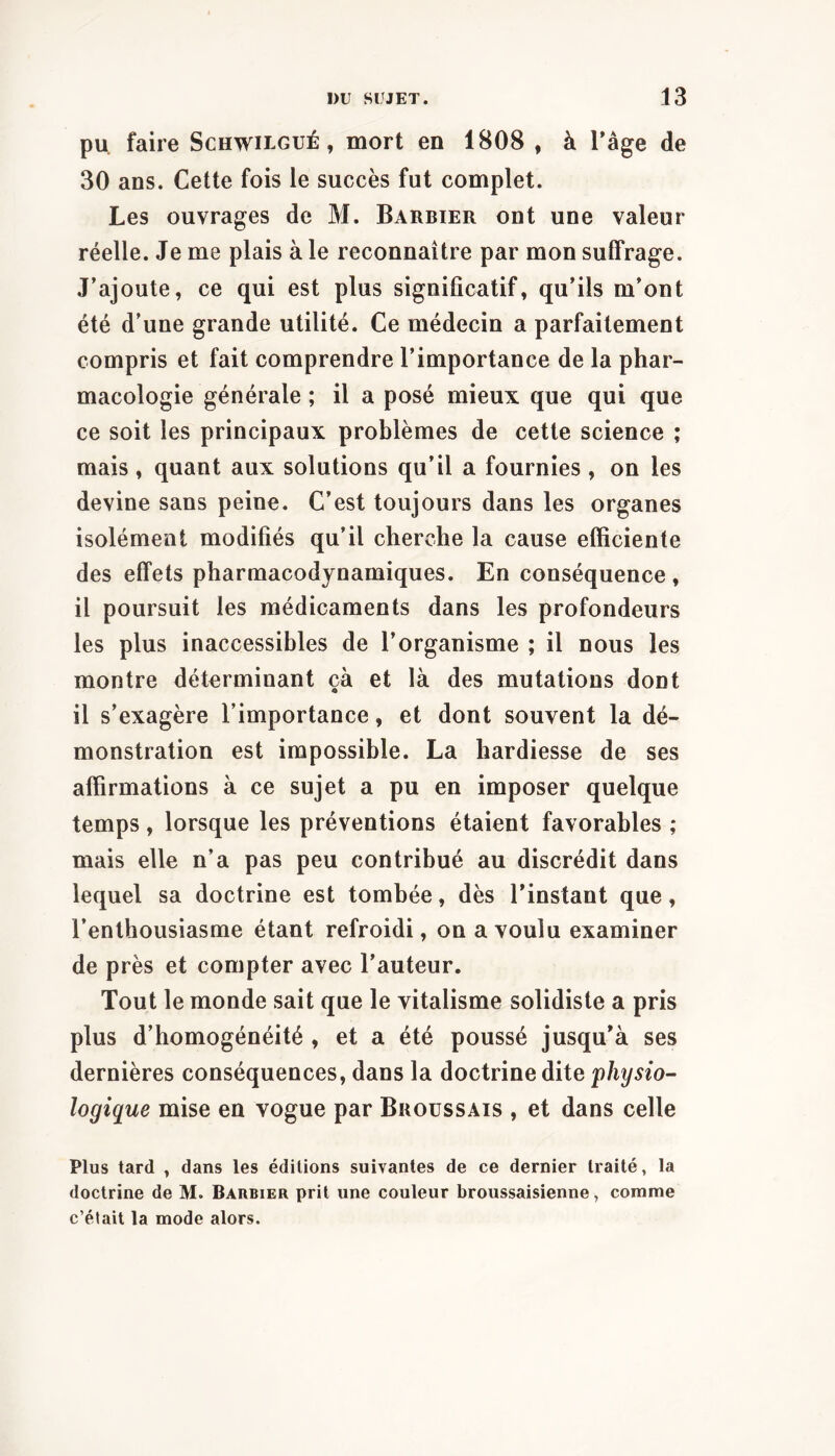 pu. faire Schwilgué , mort en 1808 , à Tâge de 30 ans. Cette fois le succès fut complet. Les ouvrages de M. Barbier ont une valeur réelle. Je me plais à le reconnaître par mon suffrage. J’ajoute, ce qui est plus significatif, qu’ils m’ont été d’une grande utilité. Ce médecin a parfaitement compris et fait comprendre l’importance de la phar- macologie générale ; il a posé mieux que qui que ce soit les principaux problèmes de cette science ; mais , quant aux solutions qu’il a fournies , on les devine sans peine. C’est toujours dans les organes isolément modifiés qu’il cherche la cause efficiente des effets pharmacodynamiques. En conséquence , il poursuit les médicaments dans les profondeurs les plus inaccessibles de l’organisme ; il nous les montre déterminant çà et là des mutations dont il s’exagère l’importance, et dont souvent la dé- monstration est impossible. La hardiesse de ses affirmations à ce sujet a pu en imposer quelque temps, lorsque les préventions étaient favorables ; mais elle n’a pas peu contribué au discrédit dans lequel sa doctrine est tombée, dès l’instant que, l’enthousiasme étant refroidi, on a voulu examiner de près et compter avec l’auteur. Tout le monde sait que le vitalisme solidiste a pris plus d’homogénéité , et a été poussé jusqu’à ses dernières conséquences, dans la doctrine dite physio- logique mise en vogue par Broussais , et dans celle Plus tard , dans les éditions suivantes de ce dernier traité, la doctrine de M. Barbier prit une couleur broussaisienne, comme c’était la mode alors.