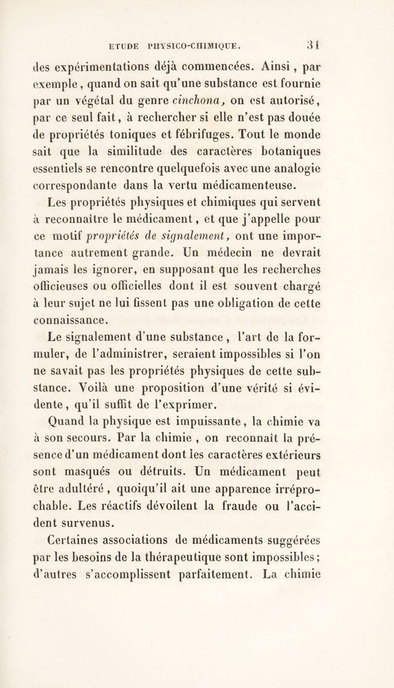 des expérimentations déjà commencées. Ainsi, par exemple, quand on sait qu’une substance est fournie par un végétal du genre cinchonaj on est autorisé, par ce seul fait, à rechercher si elle n’est pas douée de propriétés toniques et fébrifuges. Tout le monde sait que la similitude des caractères botaniques essentiels se rencontre quelquefois avec une analogie correspondante dans la vertu médicamenteuse. Les propriétés physiques et chimiques qui servent à reconnaître le médicament, et que j’appelle pour ce motif propriétés de signalement, ont une impor- tance autrement grande. Un médecin ne devrait jamais les ignorer, en supposant que les recherches officieuses ou officielles dont il est souvent chargé à leur sujet ne lui fissent pas une obligation de cette connaissance. Le signalement d’une substance , l’art de la for- muler, de l’administrer, seraient impossibles si l’on ne savait pas les propriétés physiques de celte sub- stance. Voilà une proposition d’une vérité si évi- dente , qu’il suffit de l’exprimer. Quand la physique est impuissante, la chimie va à son secours. Par la chimie , on reconnaît la pré- sence d’un médicament dont les caractères extérieurs sont masqués ou détruits. Un médicament peut être adultéré , quoiqu’il ait une apparence irrépro- chable. Les réactifs dévoilent la fraude ou l’acci- dent survenus. Certaines associations de médicaments suggérées par les besoins de la thérapeutique sont impossibles; d’autres s’accomplissent parfaitement. La chimie