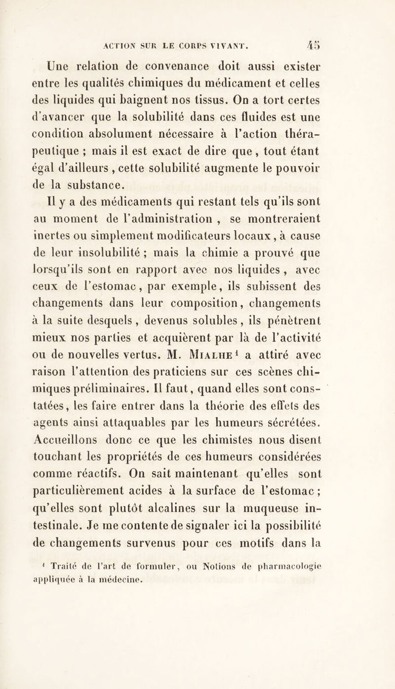 Une relation de convenance doit aussi exister entre les qualités chimiques du médicament et celles des liquides qui baignent nos tissus. On a tort certes d’avancer que la solubilité dans ces fluides est une condition absolument nécessaire à l’action théra- peutique ; mais il est exact de dire que , tout étant égal d’ailleurs , cette solubilité augmente le pouvoir de la substance. Il y a des médicaments qui restant tels qu’ils sont au moment de l’administration , se montreraient inertes ou simplement modificateurs locaux, à cause de leur insolubilité ; mais la chimie a prouvé que lorsqu’ils sont en rapport avec nos liquides , avec ceux de l’estomac, par exemple, ils subissent des changements dans leur composition, changements à la suite desquels, devenus solubles, ils pénètrent mieux nos parties et acquièrent par là de l’activité ou de nouvelles vertus. M. Mialhe^ a attiré avec raison l’attention des praticiens sur ces scènes chi- miques préliminaires. Il faut, quand elles sont cons- tatées, les faire entrer dans la théorie des elfels des agents ainsi attaquables par les humeurs sécrétées. Accueillons donc ce que les chimistes nous disent touchant les propriétés de ces humeurs considérées comme réactifs. On sait maintenant qu’elles sont particulièrement acides à la surface de l’estomac ; qu’elles sont plutôt alcalines sur la muqueuse in- testinale. Je me contente de signaler ici la possibilité de changements survenus pour ces motifs dans la ^ Traite de l’art de formuler, ou Notions de pharmacologie appliquée à la médecine.