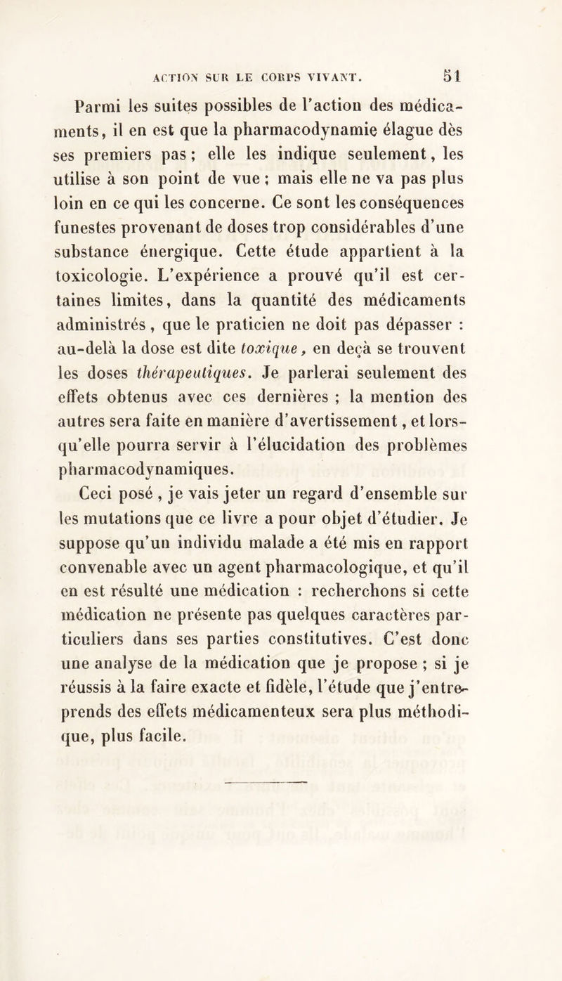 Parmi les suites possibles de Pactiou des médica- ments, il en est que la pharmacodynamie élague dès ses premiers pas ; elle les indique seulement, les utilise à son point de vue ; mais elle ne va pas plus loin en ce qui les concerne. Ce sont les conséquences funestes provenant de doses trop considérables d’une substance énergique. Cette étude appartient à la toxicologie. L’expérience a prouvé qu’il est cer- taines limites, dans la quantité des médicaments administrés, que le praticien ne doit pas dépasser : au-delà la dose est dite toxique, en deçà se trouvent les doses thérapeutiques. Je parlerai seulement des effets obtenus avec ces dernières ; la mention des autres sera faite en manière d’avertissement, et lors- qu’elle pourra servir à l’élucidation des problèmes pharmacodynamiques. Ceci posé , je vais jeter un regard d’ensemble sur les mutations que ce livre a pour objet d’étudier. Je suppose qu’un individu malade a été mis en rapport convenable avec un agent pharmacologique, et qu’il en est résulté une médication : recherchons si cette médication ne présente pas quelques caractères par- ticuliers dans ses parties constitutives. C’est donc une analyse de la médication que je propose ; si je réussis à la faire exacte et fidèle, l’étude que j’entre- prends des effets médicamenteux sera plus méthodi- que, plus facile.