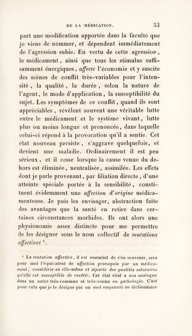 part une modification apportée dans la faculté que je viens de nommer, et dépendent immédiatement de Tagression subie. En vertu de cette agression, le médicament, ainsi que tous les stimulus suffi- samment énergiques, affecte Téconomie et y suscite des scènes de conflit très-variables pour Tinten- sité , la qualité , la durée , selon la nature de Tagent, le mode d’application, la susceptibilité du sujet. Les symptômes de ce conflit, quand ils sont appréciables , révèlent souvent une véritable lutte entre le médicament et le système vivant, lutte plus ou moins longue et prononcée, dans laquelle celui-ci répond à la provocation qu’il a sentie. Cet état nouveau persiste , s’aggrave quelquefois, et devient une maladie. Ordinairement il est peu sérieux, et il cesse lorsque la cause venue du de- hors est éliminée, neutralisée, assimilée. Les effets dont je parle provenant, par filiation directe , d’une atteinte spéciale portée à la sensibilité, consti- tuent évidemment une affection d*origine médica- menteuse. Je puis les envisager, abstraction faite des avantages que la santé en retire dans cer- taines circonstances morbides. Ils ont alors une physionomie assez distincte pour me permettre de les désigner sous le nom collectif de mutations affectives ^ La mutation affective, il est essentiel de s’en souvenir, sera pour moi l’équivalent de affection provoquée par un médica- ment, considérée en elle-même et séparée des qualités salutaires qu'elle est susceptible de revêtir. Cet état vital a son analogue dans un autre très-commun et très-connu eu pathologie. C’est pour cela que je le désigne par un mot emprunté au dictionnaire