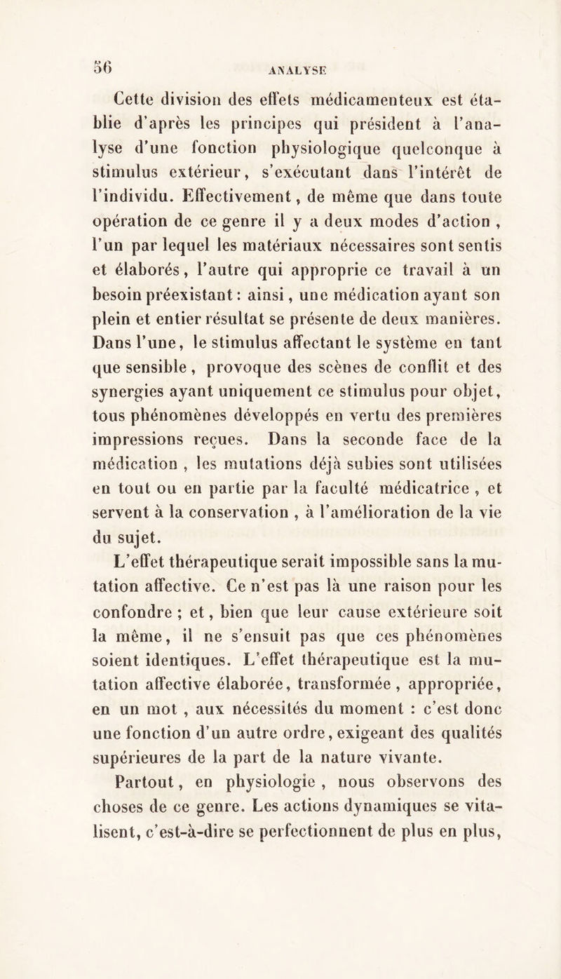 Cette division des effets médicamenteux est éta- blie d’après les principes qui président à l’ana- lyse d’une fonction physiologique quelconque à stimulus extérieur, s’exécutant dans l’intérêt de l’individu. Effectivement, de même que dans toute opération de ce genre il y a deux modes d’action , l’un par lequel les matériaux nécessaires sont sentis et élaborés, l’autre qui approprie ce travail à un besoin préexistant : ainsi, une médication ayant son plein et entier résultat se présente de deux manières. Dans l’une, le stimulus affectant le système en tant que sensible, provoque des scènes de conflit et des synergies ayant uniquement ce stimulus pour objet, tous phénomènes développés en vertu des premières impressions reçues. Dans la seconde face de la médication , les mutations déjà subies sont utilisées en tout ou en partie par la faculté médicatrice , et servent à la conservation , à l’amélioration de la vie du sujet. L’effet thérapeutique serait impossible sans la mu- tation affective. Ce n’est pas là une raison pour les confondre ; et, bien que leur cause extérieure soit la même, il ne s’ensuit pas que ces phénomènes soient identiques. L’effet thérapeutique est la mu- tation affective élaborée, transformée, appropriée, en un mot , aux nécessités du moment : c’est donc une fonction d’un autre ordre, exigeant des qualités supérieures de la part de la nature vivante. Partout, en physiologie , nous observons des choses de ce genre. Les actions dynamiques se vita- lisent, c’est-à-dire se perfectionnent de plus en plus.