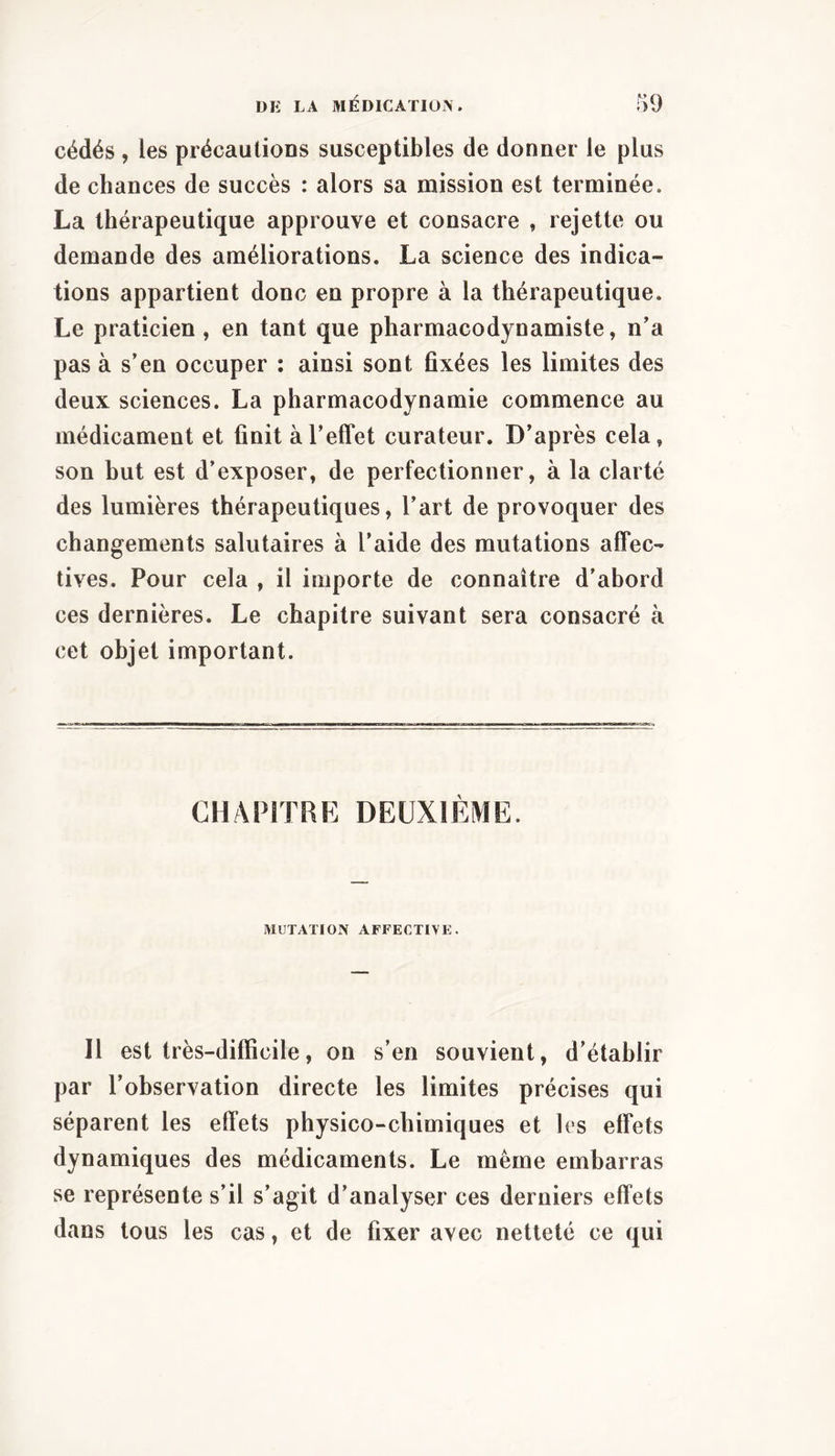 cédés , les précautions susceptibles de donner le plus de chances de succès : alors sa mission est terminée. La thérapeutique approuve et consacre , rejette ou demande des améliorations. La science des indica- tions appartient donc en propre à la thérapeutique. Le praticien, en tant que pharmacodjnamiste, n’a pas à s’en occuper ; ainsi sont fixées les limites des deux sciences. La pharmacodynamie commence au médicament et finit à l’effet curateur. D’après cela, son but est d’exposer, de perfectionner, à la clarté des lumières thérapeutiques, l’art de provoquer des changements salutaires à l’aide des mutations affec- tives. Pour cela , il importe de connaître d’abord ces dernières. Le chapitre suivant sera consacré à cet objet important. CHAPITRE DEUXIÈME. MUTATION AFFECTIVE. Il est très-difficile, on s’en souvient, d’établir par l’observation directe les limites précises qui séparent les effets physico-chimiques et les effets dynamiques des médicaments. Le même embarras se représente s’il s’agit d’analyser ces derniers effets dans tous les cas, et de fixer avec netteté ce qui