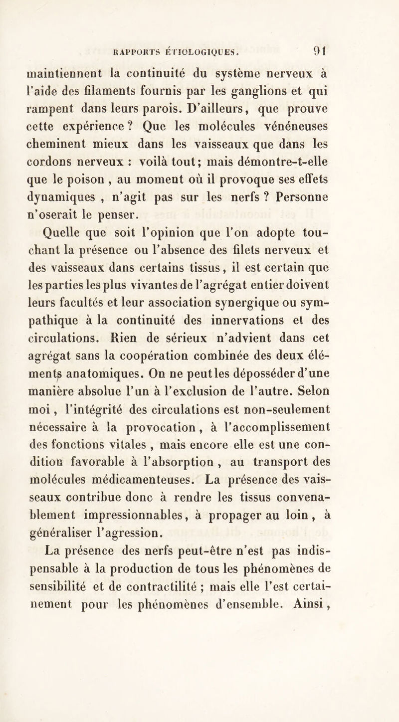 maiutieDnent la cootinuité du système nerveux à l’aide des filaments fournis par les ganglions et qui rampent dans leurs parois. D’ailleurs, que prouve cette expérience ? Que les molécules vénéneuses cheminent mieux dans les vaisseaux que dans les cordons nerveux : voilà tout ; mais démontre-t-elle que le poison , au moment où il provoque ses effets dynamiques , n’agit pas sur les nerfs ? Personne n’oserait le penser. Quelle que soit l’opinion que l’on adopte tou- chant la présence ou l’ahsence des filets nerveux et des vaisseaux dans certains tissus, il est certain que les parties les plus vivantes de l’agrégat entier doivent leurs facultés et leur association synergique ou sym- pathique à la continuité des innervations el des circulations. Rien de sérieux n’advient dans cet agrégat sans la coopération combinée des deux élé- ment^ anatomiques. On ne peut les déposséder d’une manière absolue l’un à l’exclusion de l’autre. Selon moi, l’intégrité des circulations est non-seulement nécessaire à la provocation, à l’accomplissement des fonctions vitales , mais encore elle est une con- dition favorable à l’absorption , au transport des molécules médicamenteuses. La présence des vais- seaux contribue donc à rendre les tissus convena- blement impressionnables, à propager au loin, à généraliser l’agression. La présence des nerfs peut-être n’est pas indis- pensable à la production de tous les phénomènes de sensibilité et de contractilité ; mais elle l’est certai- nement pour les phénomènes d’ensemble. Ainsi,