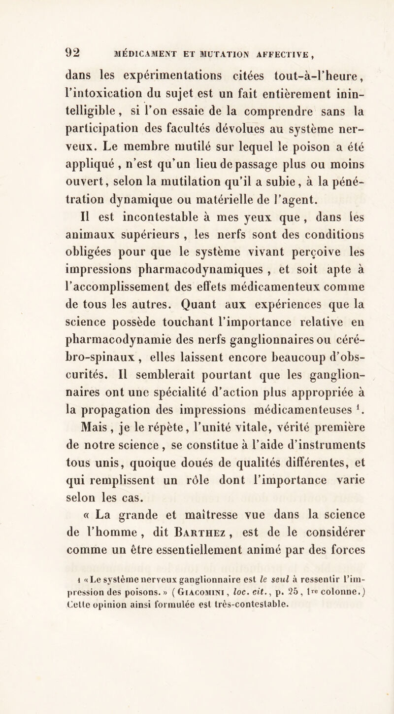 dans les expérimentations citées tout-à-rheure, l’intoxication du sujet est un fait entièrement inin- telligible , si l’on essaie de la comprendre sans la participation des facultés dévolues au système ner- veux. Le membre mutilé sur lequel le poison a été appliqué , n’est qu’un lieu de passage plus ou moins ouvert, selon la mutilation qu’il a subie, à la péné- tration dynamique ou matérielle de l’agent. Il est incontestable à mes yeux que , dans Les animaux supérieurs , les nerfs sont des conditions obligées pour que le système vivant perçoive les impressions pharmacodynamiques , et soit apte à l’accomplissement des effets médicamenteux comme de tous les autres. Quant aux expériences que la science possède touchant l’importance relative en pharmacodynamie des nerfs ganglionnaires ou céré- bro-spinaux , elles laissent encore beaucoup d'obs- curités. Il semblerait pourtant que les ganglion- naires ont une spécialité d’action plus appropriée à la propagation des impressions médicamenteuses L Mais , je le répète, l’unité vitale, vérité première de notre science , se constitue à l’aide d’instruments tous unis, quoique doués de qualités différentes, et qui remplissent un rôle dont l’importance varie selon les cas. « La grande et maîtresse vue dans la science de l’homme , dit Barthez , est de le considérer comme un être essentiellement animé par des forces I «Le système nerveux ganglionnaire est le seul à ressentir l’im- pression des poisons.» ( Giacomini , loc.cit.^ p. 25, Ire colonne.) Celle opinion ainsi tbnnulée est très-contestable.