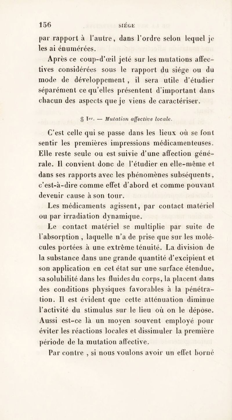 par rapport à l’autre, dans l’ordre selon lequel je les ai énumérées. Après ce coup-d’œil jeté sur les mutations affec» tives considérées sous le rapport du siège ou du mode de développement , il sera utile d’étudier séparément ce qu’elles présentent d’important dans chacun des aspects que je viens de caractériser. § Ter. __ Mutation affective locale. C’est celle qui se passe dans les lieux où se font sentir les premières impressions médicamenteuses. Elle reste seule ou est suivie d’une affection géné-» raie. Il convient donc de l’étudier en elle-même et dans ses rapports avec les phénomènes subséquents, c’est-à-dire comme effet d’abord et comme pouvant devenir cause à son tour. Les médicaments agissent, par contact matériel ou par irradiation dynamique. Le contact matériel se multiplie par suite de l’absorption , laquelle n’a de prise que sur les molé- cules portées à une extrême ténuité. La division de la substance dans une grande quantité d’excipient et son application en cet état sur une surface étendue, sa solubilité dans les fluides du corps, la placent dans des conditions physiques favorables à la pénétra- tion. Il est évident que cette atténuation diminue l’activité du stimulus sur le lieu où on le dépose. Aussi est-ce là un moyen souvent employé pour éviter les réactions locales et dissimuler la première période de la mutation affective. Par contre , si nous voulons avoir un effet borné