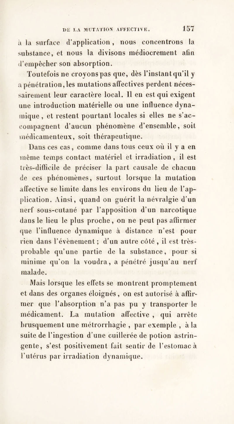 à la surface d’application, nous concentrons la substance, et nous la divisons médiocrement afin <i’empêcher son absorption. Toutefois ne croyons pas que, dès l’instant qu’il y a pénétration, les mutations affectives perdent néces- sairement leur caractère local. Il en est qui exigent une introduction matérielle ou une influence dyna- mique , et restent pourtant locales si elles ne s’ac- compagnent d’aucun phénomène d’ensemble, soit médicamenteux, soit thérapeutique. Dans ces cas, comme dans tous ceux où il y a en meme temps contact matériel et irradiation, il est ü’ès-difficile de préciser la part causale de chacun de ces phénomènes, surtout lorsque la mutation affective se limite dans les environs du lieu de l’ap- plication. Ainsi, quand on guérit la névralgie d’un nerf sous-cutané par l’apposition d’un narcotique dans le lieu le plus proche, ou ne peut pas affirmer que l’influence dynamique à distance n’est pour rien dans l’évènement ; d’un autre côté , il est très- probable qu’une partie de la substance, pour si minime qu’on la voudra, a pénétré jusqu’au nerf malade. Mais lorsque les effets se montrent promptement et dans des organes éloignés, on est autorisé à affir- mer que l’absorption n’a pas pu y transporter le médicament. La mutation affective , qui arrête brusquement une métrorrhagie , par exemple , à la suite de l’ingestion d’une cuillerée de potion astrin- gente, s’est positivement fait sentir de l’estomac à l’utérus par irradiation dynamique.