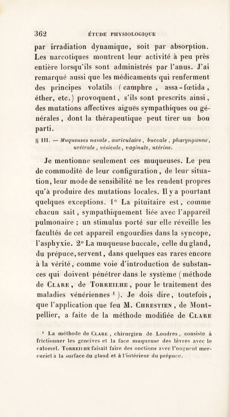 par irradiation dynamique, soit par absorption. Les narcotiques montrent leur activité à peu près entière lorsqu’ils sont administrés par l’anus. J’ai remarqué aussi que les médicaments qui renferment des principes volatils (camphre , assa-fœtida, éther, etc.) provoquent, s’ils sont prescrits ainsi, des mutations affectives aiguës sympathiques ou gé- nérales , dont la thérapeutique peut tirer un bon parti. § III. — Muqueuses nasale , auriculaire , buccale , pharyngienne, urétrale , vésicale^ vaginale^ utérine. Je mentionne seulement ces muqueuses. Le peu de commodité de leur configuration, de leur situa- tion, leur mode de sensibilité ne les rendent propres qu’à produire des mutations locales. Il y a pourtant quelques exceptions, La pituitaire est, comme chacun sait, sympathiquement liée avec l’appareil pulmonaire ; un stimulus porté sur elle réveille les facultés de cet appareil engourdies dans la syncope, l’asphyxie. 2^^ La muqueuse buccale, celle du gland, du prépuce, servent, dans quelques cas rares encore à la vérité, comme voie d’introduction de substan- ces qui doivent pénétrer dans le système (méthode de Clare , de Torreilhe , pour le traitement des maladies vénériennes^). Je dois dire, toutefois, que l’application que feu M. Chrestien , de Mont- pellier, a faite de la méthode modifiée de Clare ^ La méthode de Clare , chirurgien de Londres, consiste à frictionner les gencives et la face muqueuse des lèvres avec le calomel. Torreilhe faisait faire des onctions avec l’onguent mer- curiel à la surface du gland et à l’intérieur du prépuce.