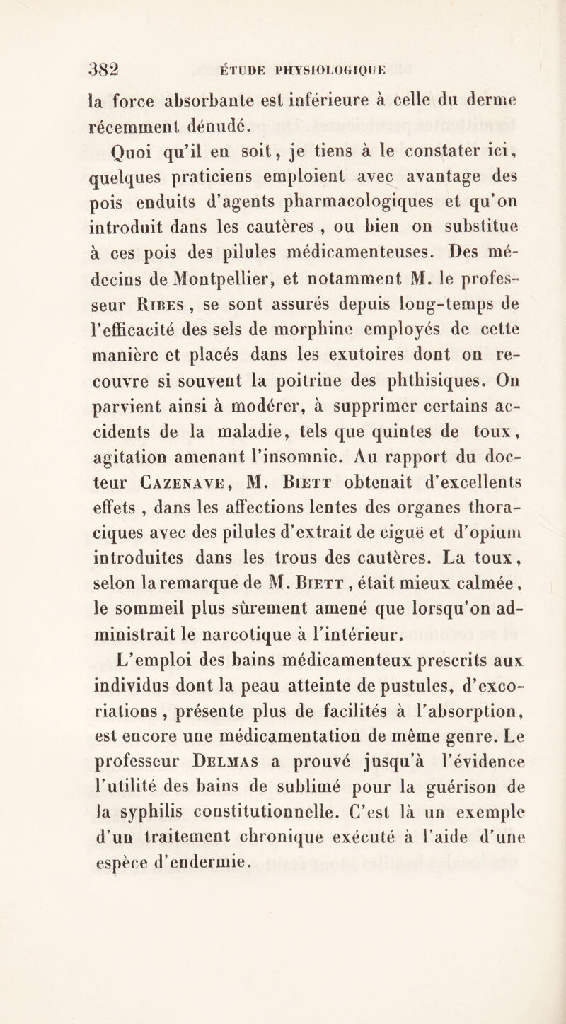 îa force absorbante est inférieure à celle du derme récemment dénudé. Quoi qu’il en soit, je tiens à le constater ici, quelques praticiens emploient avec avantage des pois enduits d’agents pharmacologiques et qu’on introduit dans les cautères , ou bien on substitue à ces pois des pilules médicamenteuses. Des mé- decins de Montpellier, et notamment M. le profes- seur Ribes , se sont assurés depuis long-temps de l’efficacité des sels de morphine employés de cette manière et placés dans les exutoires dont on re- couvre si souvent la poitrine des phthisiques. On parvient ainsi à modérer, à supprimer certains ac- cidents de la maladie, tels que quintes de toux, agitation amenant l’insomnie. Au rapport du doc- teur Cazenave, M. Biett obtenait d’excellents effets , dans les affections lentes des organes thora- ciques avec des pilules d’extrait de ciguë et d’opium introduites dans les trous des cautères. La toux, selon la remarque de M. Biett , était mieux calmée, le sommeil plus sûrement amené que lorsqu’on ad- ministrait le narcotique à l’intérieur. L’emploi des bains médicamenteux prescrits aux individus dont la peau atteinte de pustules, d’exco- riations , présente plus de facilités à l’absorption, est encore une médicamentation de même genre. Le professeur Delmas a prouvé jusqu’à l’évidence l’utilité des bains de sublimé pour la guérison de la syphilis constitutionnelle. C’est là un exemple d’un traitement chronique exécuté à l’aide d’une espèce d’endermie.