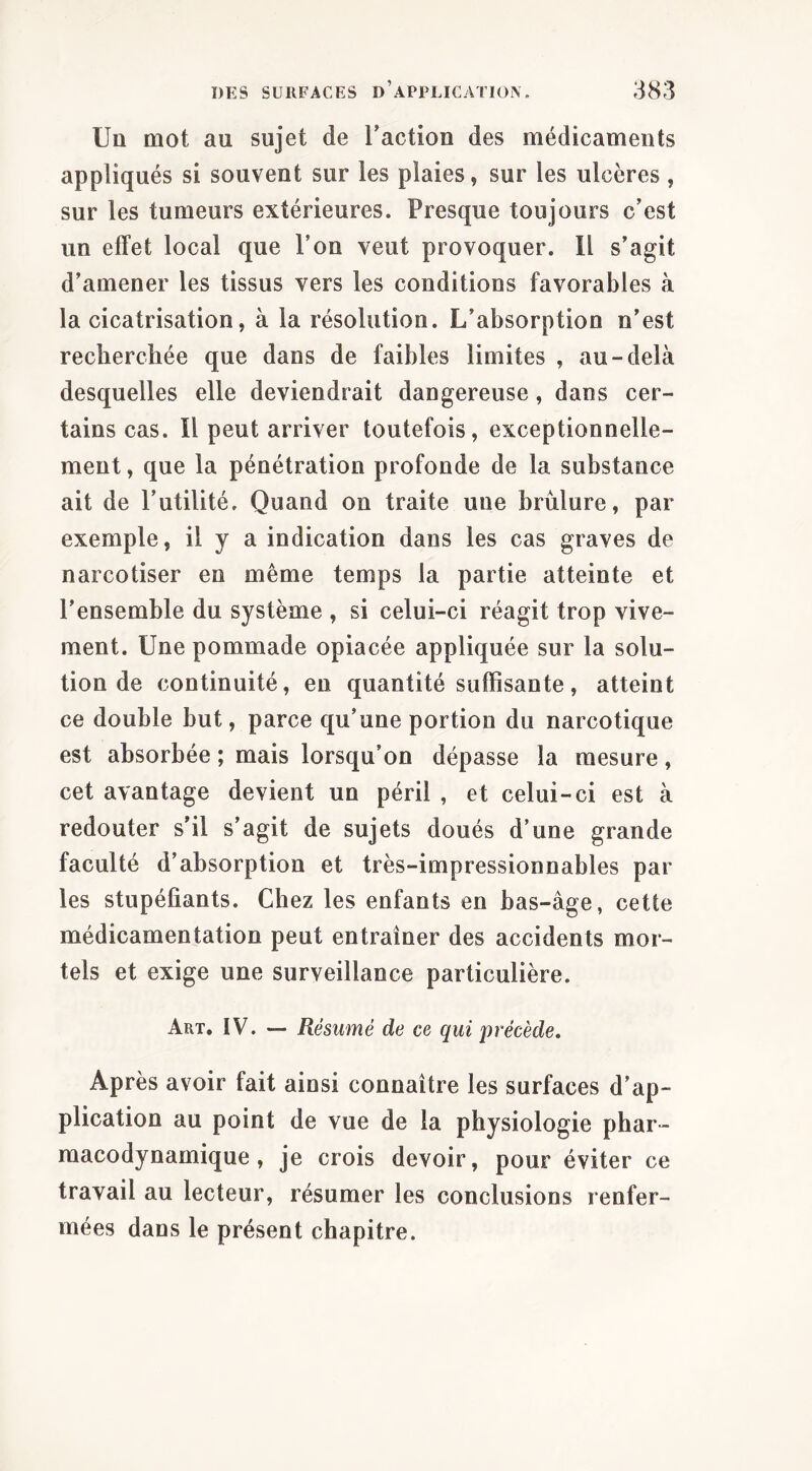 Uü mot au sujet de l’action des médicaments appliqués si souvent sur les plaies, sur les ulcères , sur les tumeurs extérieures. Presque toujours c’est un effet local que l’on veut provoquer. 11 s’agit d’amener les tissus vers les conditions favorables à la cicatrisation, à la résolution. L’absorption n’est recherchée que dans de faibles limites , au-delà desquelles elle deviendrait dangereuse, dans cer- tains cas. Il peut arriver toutefois, exceptionnelle- ment , que la pénétration profonde de la substance ait de l’utilité. Quand on traite une brûlure, par exemple, il y a indication dans les cas graves de narcotiser en même temps la partie atteinte et l’ensemble du système , si celui-ci réagit trop vive- ment. Une pommade opiacée appliquée sur la solu- tion de continuité, en quantité suffisante, atteint ce double but, parce qu’une portion du narcotique est absorbée ; mais lorsqu’on dépasse la mesure, cet avantage devient un péril , et celui-ci est à redouter s’il s’agit de sujets doués d’une grande faculté d’absorption et très-impressionnables par les stupéfiants. Chez les enfants en bas-âge, cette médicamentation peut entraîner des accidents mor- tels et exige une surveillance particulière. Art, IV. — Résumé de ce qui précède. Après avoir fait ainsi connaître les surfaces d’ap- plication au point de vue de la physiologie phar- macodynamique, je crois devoir, pour éviter ce travail au lecteur, résumer les conclusions renfer- mées dans le présent chapitre.