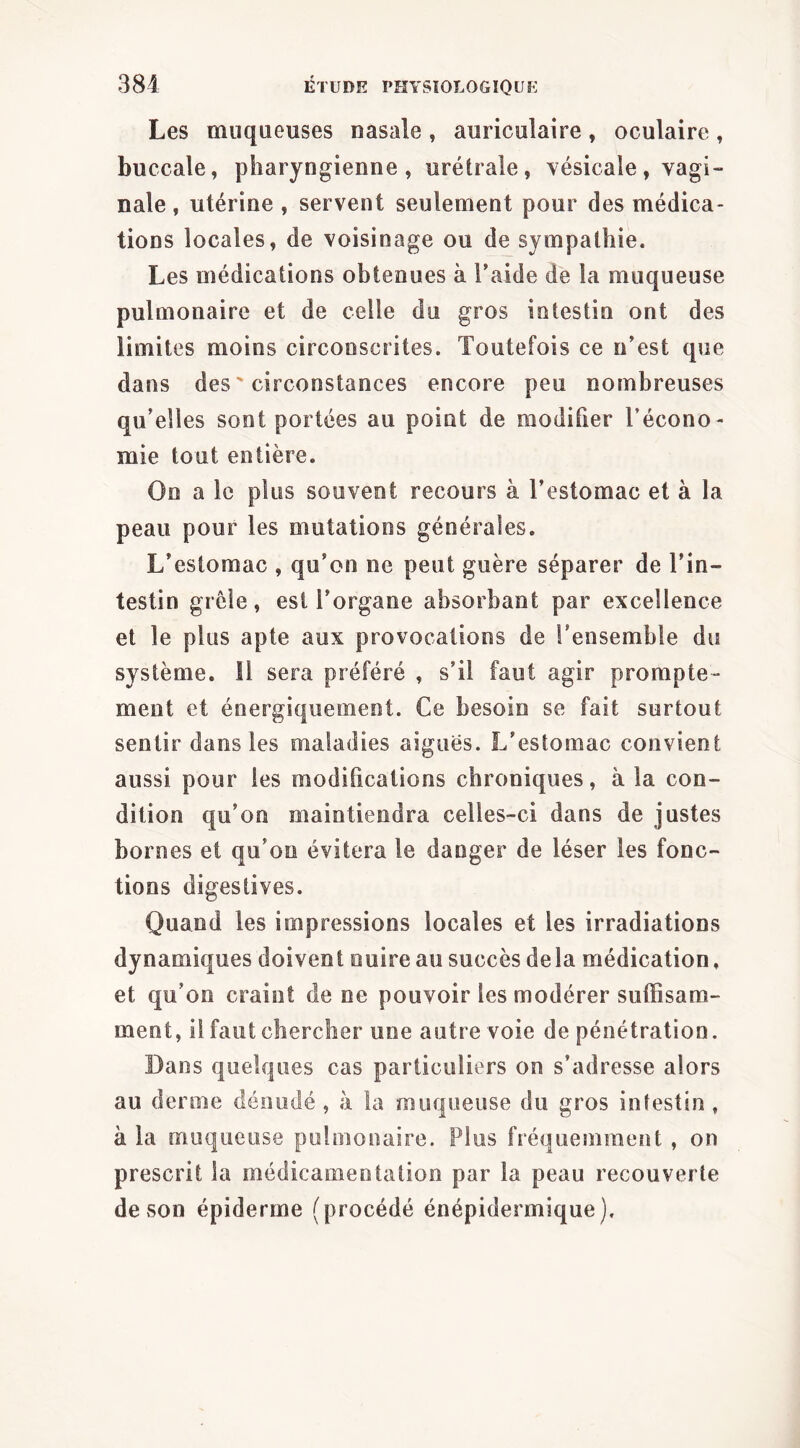 Les muqueuses nasale, auriculaire, oculaire, buccale, pharyngienne, urétrale, \ésicale, vagi- nale , utérine , servent seulement pour des médica- tions locales, de voisinage ou de sympathie. Les médications obtenues à l’aide de la muqueuse pulmonaire et de celle du gros intestin ont des limites moins circonscrites. Toutefois ce n’est que dans des ' circonstances encore peu nombreuses qu’elles sont portées au point de modifier l’écono- mie tout entière. On a le plus souvent recours à l’estomac et à la peau pour les mutations générales. L’estomac , qu’on ne peut guère séparer de l’in- testin grêle, est l’organe absorbant par excellence et le plus apte aux provocations de l'ensemble du système. Il sera préféré , s’il faut agir prompte- ment et énergiquement. Ce besoin se fait surtout sentir dans les maladies aiguës. L’estomac convient aussi pour les modifications chroniques, à la con- dition qu’on maintiendra celles-ci dans de justes bornes et qu’on évitera le danger de léser les fonc- tions digestives. Quand les impressions locales et les irradiations dynamiques doivent nuire au succès de la médication, et qu’on craint de ne pouvoir les modérer suffisam- ment, il faut chercher une autre voie de pénétration. Dans quelques cas particuliers on s’adresse alors au derme dénudé , à la muqueuse du gros intestin . à la muqueuse pulmonaire. Plus fréquemment , on prescrit la médicameotation par la peau recouverte de son épiderme (procédé énépidermique).