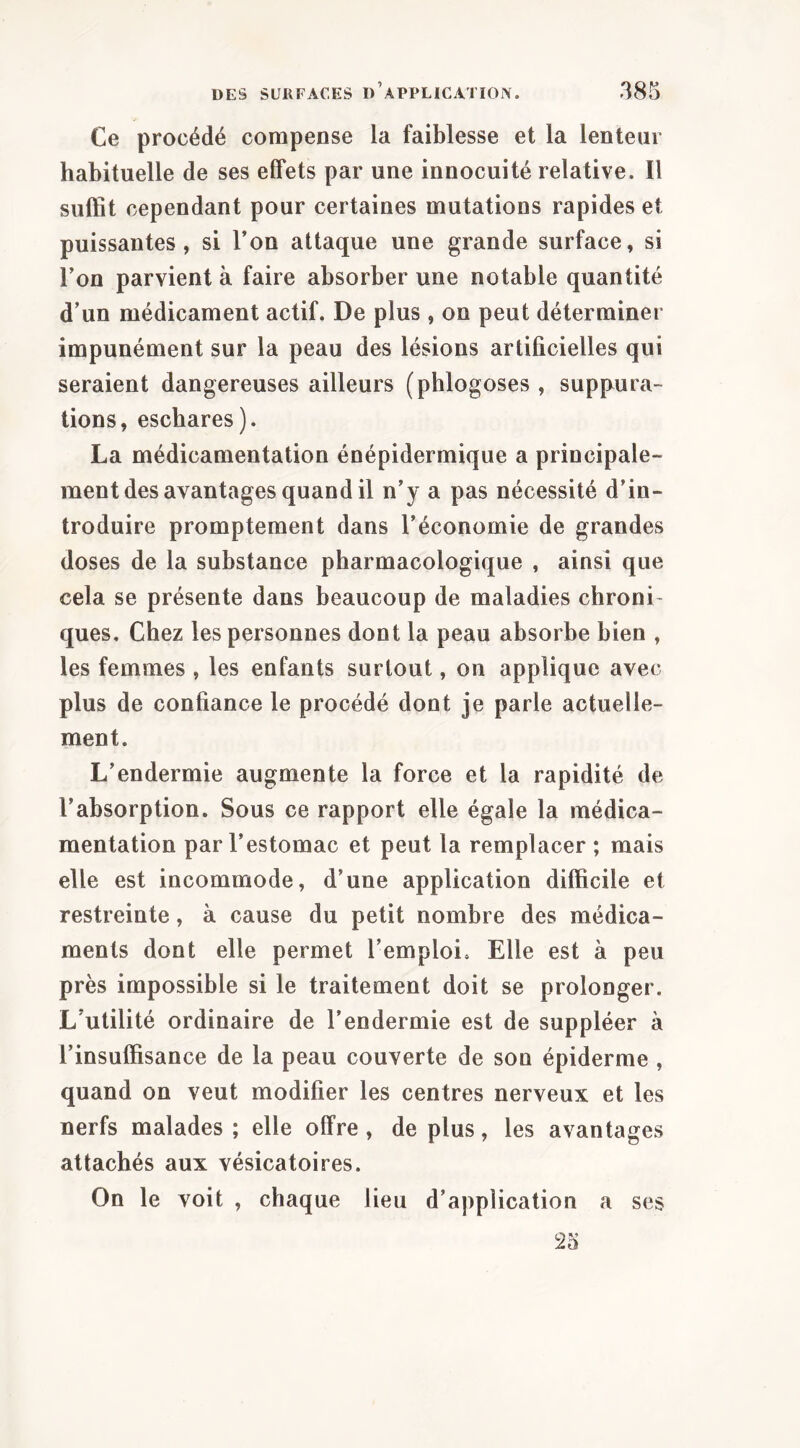 Ce procédé compense la faiblesse et la lenteur habituelle de ses effets par une innocuité relative. Il suffit cependant pour certaines mutations rapides et puissantes, si l’on attaque une grande surface, si Ton parvient à faire absorber une notable quantité d’un médicament actif. De plus , on peut déterminer impunément sur la peau des lésions artificielles qui seraient dangereuses ailleurs (phlogoses , suppura- tions, eschares). La médicamentation énépidermique a principale- ment des avantages quand il n’y a pas nécessité d’in- troduire promptement dans l’économie de grandes doses de la substance pharmacologique , ainsi que cela se présente dans beaucoup de maladies chroni- ques, Chez les personnes dont la peau absorbe bien , les femmes , les enfants surtout, on applique avec plus de confiance le procédé dont je parle actuelle- ment. L’endermie augmente la force et la rapidité de l’absorption. Sous ce rapport elle égale la médica- mentation par l’estomac et peut la remplacer ; mais elle est incommode, d’une application difficile et restreinte, à cause du petit nombre des médica- ments dont elle permet l’emploi. Elle est à peu près impossible si le traitement doit se prolonger. L’utilité ordinaire de l’endermie est de suppléer à l’insuffisance de la peau couverte de son épiderme , quand on veut modifier les centres nerveux et les nerfs malades; elle offre, déplus, les avantages attachés aux vésicatoires. On le voit , chaque lieu d’application a ses