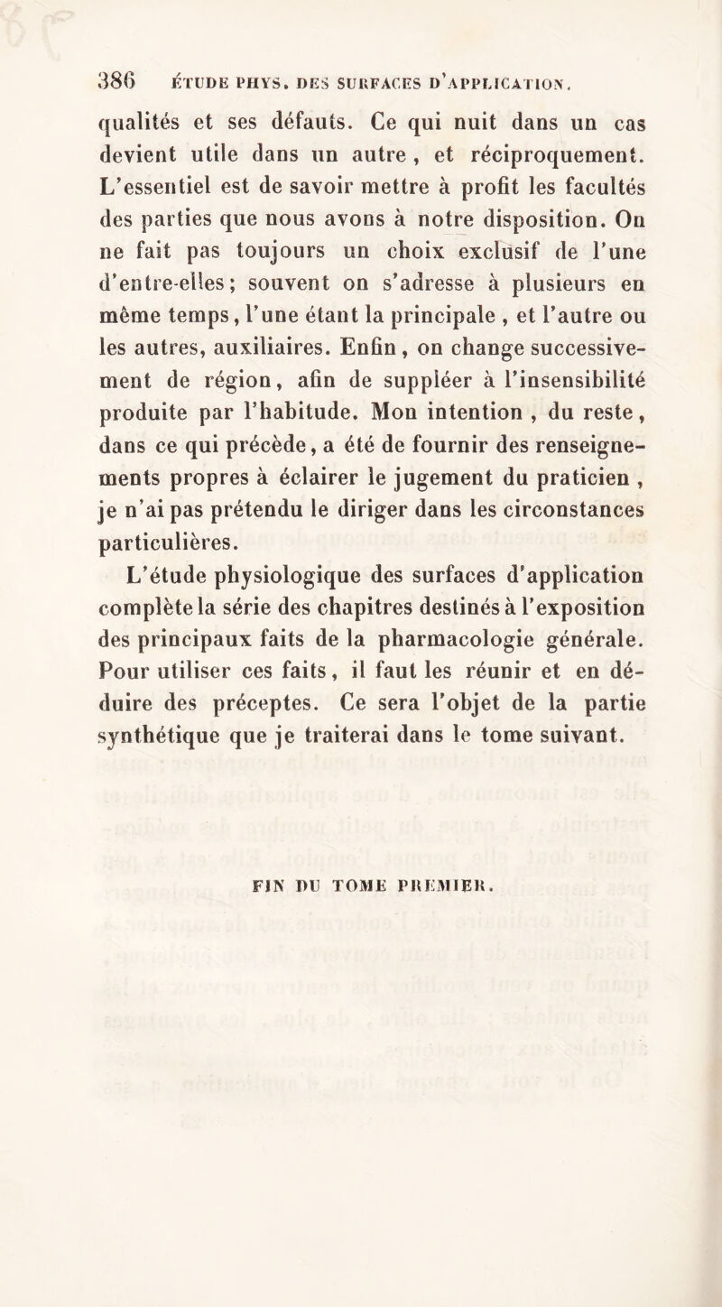 qualités et ses défauts. Ce qui nuit dans un cas devient utile dans un autre, et réciproquement. L’essentiel est de savoir mettre à profit les facultés des parties que nous avons à notre disposition. On ne fait pas toujours un choix exclusif de Tune d’entre-elles ; souvent on s’adresse à plusieurs en même temps, l’une étant la principale , et l’autre ou les autres, auxiliaires. Enfin , on change successive- ment de région, afin de suppléer à l’insensibilité produite par l’habitude. Mon intention , du reste, dans ce qui précède, a été de fournir des renseigne- ments propres à éclairer le jugement du praticien , je n’ai pas prétendu le diriger dans les circonstances particulières. L’étude physiologique des surfaces d’application complète la série des chapitres destinés à l’exposition des principaux faits de la pharmacologie générale. Pour utiliser ces faits, il faut les réunir et en dé- duire des préceptes. Ce sera l’objet de la partie synthétique que je traiterai dans le tome suivant. FIN nu TOME PllEMIEU.