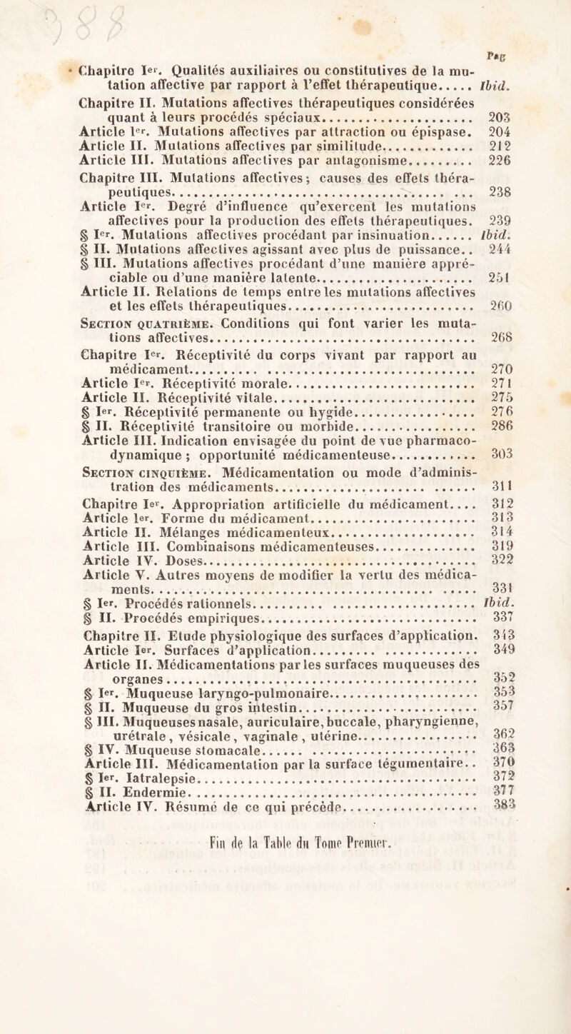 * Chapitre Qualités auxiliaires ou constitutives de la mu- tation affective par rapport à l’effet thérapeutique Ihid. Chapitre II. Mutations affectives thérapeutiques considérées quant à leurs procédés spéciaux 203 Article l®*. Mutations affectives par attraction ou épispase. 204 Article II. Mutations affectives par similitude 212 Article III. Mutations affectives par antagonisme 226 Chapitre III. Mutations affectives; causes des effets théra- peutiques 238 Article I®r. Degré d’influence qu’exercent les mutations affectives pour la production des effets thérapeutiques. 239 § Ier. Mutations affectives procédant par insinuation lhid> § II. Mutations affectives agissant avec plus de puissance.. 244 § III. Mutations affectives procédant d’une manière appré- ciable ou d’une manière latente 251 Article II. Relations de temps entre les mutations affectives et les effets thérapeutiques 2fi0 Section quatrième. Conditions qui font varier les muta- tions affectives 268 Chapitre I®r. Réceptivité du corps vivant par rapport au médicament 270 Article I®r. Réceptivité morale 271 Article II. Réceptivité vitale 275 § I®r. Réceptivité permanente ou hygide 276 §11. Réceptivité transitoire ou morbide.... 286 Article III. Indication envisagée du point de vue pharmaco- dynamique ; opportunité médicamenteuse 303 Section cinquième. Médicamentation ou mode d’adminis- tration des médicaments 311 Chapitre lei^. Appropriation artificielle du médicament.... 312 Article 1er. Forme du médicament 313 Article II. Mélanges médicamenteux 314 Article IIÏ. Combinaisons médicamenteuses 319 Article IV. Doses 322 Article V. Autres moyens de modifier la vertu des médica- ments 331 § 1er. Procédés rationnels Ihid. § II. Procédés empiriques 337 Chapitre II. Etude physiologique des surfaces d’application. 343 Article Ier. Surfaces d’application 349 Article II. Médicamentations parles surfaces muqueuses des organes 352 § 1er. Muqueuse laryngo-pulmonaire 353 § II. Muqueuse du gros intestin 357 § III. Muqueuses nasale, auriculaire, buccale, pharyngienne, urétrale, vésicale, vaginale , utérine 362 § IV. Muqueuse stomacale * * * Article III. Médicamentation parla surface tégumentaire.. 370 § 1er. latralepsie 372 § II. Endermie 377 Article IV. Résumé de ce qui précède.. 383 Fin de la Table du Tome Premier.