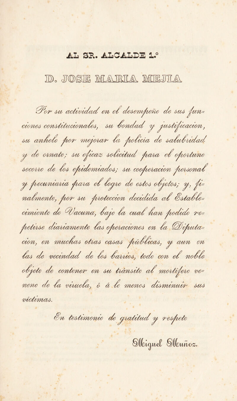 AL SU. ALCALDE l.° B0 MABJIA M5MHA 0^or su actividad en e¿ desempeño de /mió ^im= cioneá constitucionadeá, Mi dondad y yustiydicacion, su ande/o ^lor meyeran da ^codicia de sadudridad y de ornato; su eficaz sodicitud ^iara ed oportuno socorro de doó e^iidemiadoó; mi coo^ieracion ^leráonad y ^recamaría ^lara ed doy be de estos odyetoó; y, ydi= nadmente, ^¿or mi ^iroteccion decidida ad &stadde= cimiento de ddacuna, dayo da cuad dan podido re= ^retirse diariamente daó o^ieracioneó en da (dd)i^iiita= cien, en muedaá otraó casad ylúddicad, y aun en daó de vecindad de doó darrioó, todo con et nodde odyeto de contener en su tránsito ad mortífero ve= de da virueda, ó á do menoó disminuir sud nene ae la viruela, o a victimad. Con testimonio de yratitudy respeto uvubSL imuóz,
