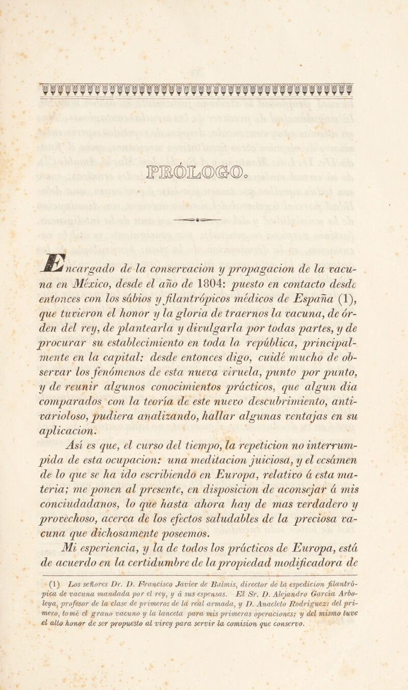 JBlj margado de la conservación y propagación de la vacu- na en México, desde el año de 1804: puesto en contacto desde entonces con los sabios y filantrópicos médicos de España (1), que tuvieron el honor y la gloria de traernos la vacuna, de or- den del rey, de plantearla y divulgarla por todas partes, y de procurar su establecimiento en toda la república, principal- mente en la capital: desde entonces digo, cuidé mucho de ob- servar los fenómenos de esta nueva viruela, punto por punto, y de reunir algunos conocimientos prácticos, que algún dia comparados con la teoría de este nuevo descubrimiento, anti- varioloso, pudiera analizando, hallar algunas ventajas en su aplicación. Así es que, el curso del tiempo, la repetición no interrum- pida de esta ocupación: una meditación juiciosa, y el ecsámen de lo que se ha ido escribiendo en Europa, relativo á esta ma- teria; me ponen al presente, en disposición de aconsejar á mis conciudadanos, lo que hasta ahora hay de mas verdadero y provechoso, acerca de los efectos saludables de la preciosa va- cuna que dichosamente poseemos. Mi esperiencia, y la de todos los prácticos de Europa, está de acuerdo en la certid umbre de la propiedad modificadora de (1) Los señores Dr. D. Francisco Javier de Balmis, director de la espedicion filantró- pica de vacuna mandada por el rey, y á sus espensas. El Sr. D. Alejandro García Arbo- leya, profesor de la clase de primeros de la real armada, y D. Anacleto Rodríguez: del pri- mero, tomé el grano vacuno y la lanceta para mis primeras operaciones; y del mismo tuve el alto honor de ser propuesto al virey para servir la comisión que conservo.