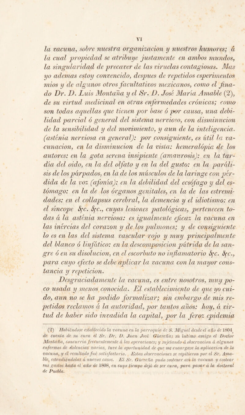 la vacuna, sobre nuestra organización y nuestros humores; á la cual propiedad se atribuye justamente en ambos mundos, la singularidad de precaver de las viruelas contagiosas. Mas yo ademas estoy convencido, después de repetidos esperimentos mios y de algunos otros facultativos mexicanos, como el fina- do Dr. I). Luis Montana y el Sr. D. José María Amable (2), de su virtud medicinal en otras enfermedades crónicas; como son todas aquellas que tienen por base ó por causa,, una debi- lidad parcial ó general del sistema nervioso, con disminución de la, sensibilidad y del movimiento, y aun de la inteligencia. (astenia nerviosa en general): por consiguiente, es útil la va- cunación, en la disminución de la vista: hemeralópia de los autores: en la gota serena insipiente (amaurosis): en la tar- día del oido, en la del olfato y en la del gusto: en la paráli- sis de los párpados, en la de los músculos de la laringe con pér- dida de la voz (afama): en la debilidad del ecsófago y del es- tómago: en la de los órganos genitales, en la de las estreñid dades: en el collapsus cerebral, la demencia y el idiotismo: en el síncope fe. fe., cuyas lesiones patológicas, ptertenecen to- das á la asténia nerviosa: es igualmente eficaz la vacuna en las inércias del corazón y de los pulmones; y de consiguiente lo es en las del sistema vascular rojo y muy principalmente del blanco ó linfático: en la descomposición pútrida de la san- gre ó en su disolución, en el escorbuto no inflamatorio fe. fe., para cuyo efecto se debe aplicar la vacuna con la mayor cons- tancia y repetición. Desgraciadamente la vacuna, es entre nosotros, muy po- co usada y menos conocida. El establecimiento de que yo cui- do, aun no se ha qjodido formalizar; sin embargo de mis re- petidos reclamos á la autoridad, por tantos años: hoy, á vir- tud de haber sido invadida la capital, por la feroz epidemia (2) Habiéndose establecido la vacuna en la parroquia de S. Miguel desde el año de 1804, de cuenta de su cura el Sr. Dr, D. Juan José Güereña; sil intimo amigo el Doctor Montaña, concurría frecuentemente d las operaciones; y sujetando d observación d algunos enfermos de dolencias varias, tuve la oportunidad de que me encargase la aplicación de la vacuna, y el resultado pié satisfactorio. Estas observaciones se repitieron por el Sr. Ama- ble, estendiéndolas d nuevos casos. El Sr. Güereña pudo sostener así la vacuna y costear sus gastos hasta, el año de 1808, en cuyo tiempo dejó de ser cura, para pasar d la doctoral de Puebla.