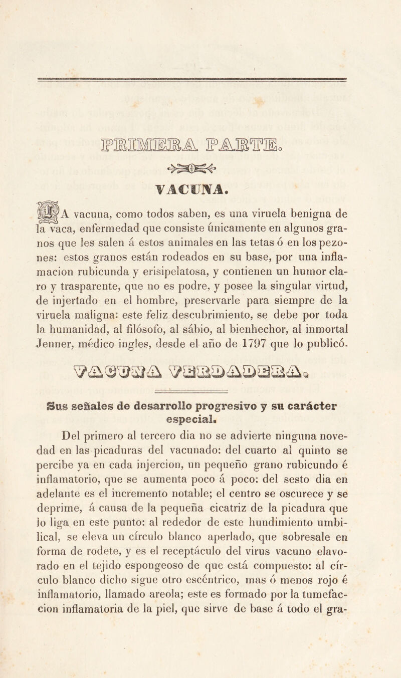 oía VACUNA. |j||A vacuna, como todos saben, es una viruela benigna de la vaca, enfermedad que consiste únicamente en algunos gra- nos que íes salen á estos animales en las tetas ó en los pezo- nes: estos granos están rodeados en su base, por una infla- mación rubicunda y erisipelatosa, y contienen un humor cla- ro y trasparente, que no es podre, y posee la singular virtud, de injertado en e! hombre, preservarle para siempre de la viruela maligna: este feliz descubrimiento, se debe por toda la humanidad, al filósofo, al sábio, al bienhechor, al inmortal Jenner, médico ingles, desde el año de 1797 que lo publicó. Sus señales de desarrollo progresivo y su carácter especial. Del primero al tercero dia no se advierte ninguna nove- dad en las picaduras del vacunado: del cuarto al quinto se percibe ya en cada jnjercion, un pequeño grano rubicundo é inflamatorio, que se aumenta poco á poco: del sesto dia en adelante es el incremento notable; el centro se oscurece y se deprime, á causa de la pequeña cicatriz de la picadura que lo liga en este punto: al rededor de este hundimiento umbi- lical, se eleva un círculo blanco aperlado, que sobresale en forma de rodete, y es el receptáculo del virus vacuno elavo- rado en el tejido espongeoso de que está compuesto: al cír- culo blanco dicho sigue otro escéntrico, mas ó menos rojo é inflamatorio, llamado areola; este es formado por la tumefac- ción inflamatoria de la piel, que sirve de base á todo el gra-