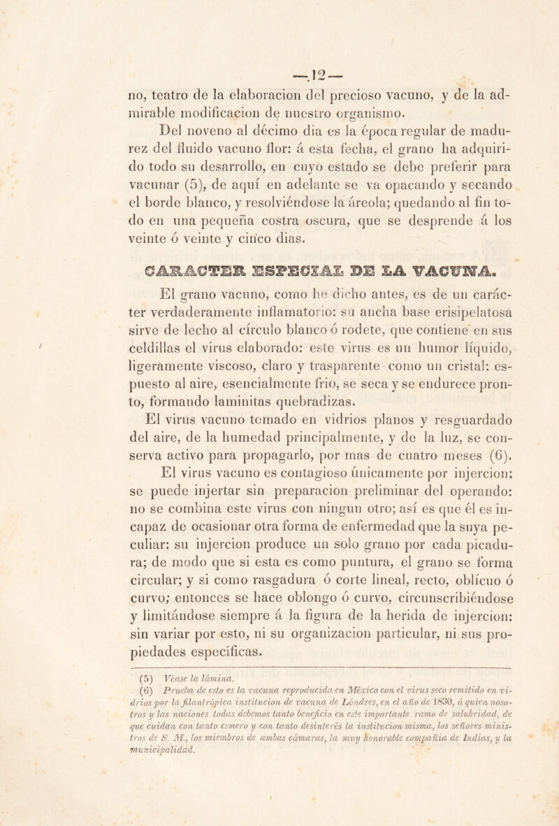 _ 'V • no, teatro de la elaboración del precioso vacuno, y de la ad- mirable modificación de nuestro organismo. Del noveno al décimo dia es la época regular de madu- rez del fluido vacuno flor: á esta fecha, el grano ha adquiri- do todo su desarrollo, en cuyo estado se debe preferir para vacunar (5), de aquí en adelante se va opacando y secando el borde blanco, y resolviéndose la áreola; quedando al fin to- do en una pequeña costra oscura, que se desprende á los veinte ó veinte y cinco dias. CARACTER SiPEdlM BE LA ¥ACWA. El grano vacuno, como he dicho antes, es de un carác- ter verdaderamente inflamatorio: su ancha base erisipelatosa sirve de lecho al círculo blanco ó rodete, que contiene en sus celdillas el virus elaborado: este virus es un humor líquido, ligeramente viscoso, claro y trasparente como un cristal: es- puesto al aire, esencialmente frió, se seca y se endurece pron- to, formando laminitas quebradizas. El virus vacuno tomado en vidrios planos y resguardado del aire, de la humedad principalmente, y de la luz, se con- serva activo para propagarlo, por mas de cuatro meses (6). El virus vacuno es contagioso únicamente por injercion: se puede injertar sin preparación preliminar del operando: no se combina este virus con ningún otro; así es que él es in- capaz de ocasionar otra forma de enfermedad que la suya pe- culiar: su injercion produce un solo grano por cada picadu- ra; de modo que si esta es como puntura, el grano se forma circular; y si como rasgadura ó corte lineal, recto, oblicuo ó curvo; entonces se hace oblongo 6 curvo, circunscribiéndose y limitándose siempre á la figura de la herida de injercion: sin variar por esto, ni su organización particular, ni sus pro- piedades específicas. (5) Véase la lámina. (6) Prueba de esto es la vacuna reproducida en México con el virus seco remitido en vi- drios por la filantrópica institución de vacuna de Londres, en el año de 1830, á quien noso- tros 7/ las naciones todas debemos tanto beneficio en este importante ramo de salubridad, de que cuidan con tanto esmero y con tanto desinterés la institución misma, los señores minis- tros de &. M., los miembros de ambas cámaras, la muy honorable compañía de Indias, y la municipalidad.