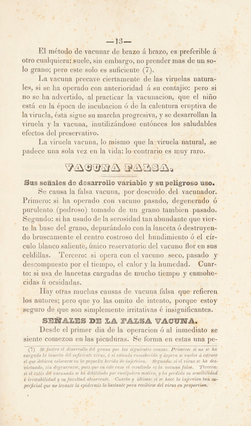 — 13*— El método de vacunar de brazo á brazo, es preferible á otro cualquiera: suele, sin embargo, no prender mas de un so- lo grano; pero este solo es suficiente (7). La vacuna precave ciertamente de las viruelas natura- les, si se ha operado con anterioridad á su contajio: pero si no se ha advertido, al practicar la vacunación, que el niño está en la época de incubación ó de la calentura eruptiva de la viruela, ésta sigue su marcha progresiva, y se desarrollan la viruela y la vacuna, inutilizándose entonces los saludables efectos del preservativo. La viruela vacuna, lo mismo que la viruela natural, se padece una sola vez en la vida: lo contrario es muy raro. Sus séllales de desarrolle variable y su peligroso uso® Se causa la falsa vacuna, por descuido del vacunador. Primero: si ha operado con vacuno pasado, degenerado ó purulento (podroso) tomado de un grano también pasado. Segundo: si ha usado de ¡a serosidad tan abundante que vier- te la base del grano, depurándolo con la lanceta ó destruyen- do bruscamente el centro costroso del hundimiento ó el cír- culo blanco saliente, único reservatorio del vacuno flor en sus celdillas. Tercero: si opera con el vacuno seco, pasado y descompuesto por el tiempo, el calor y la humedad. Cuar- to: si usa de lancetas cargadas de mucho tiempo y enmohe- cidas ú ocsidadas. Hay otras muchas causas de vacuna falsa que refieren los autores; pero que yo las omito de intento, porque estoy seguro de que son simplemente irritativas é insignificantes. SEÍfJLLES BE XA FALSA VACUNA. Desde el primer dia de la operación ó al inmediato se siente comezón en las picaduras. Se forma en estas una pe- (7) Sefustra el desarrollo del grano por las siguientes causas. Primero: sino se ha cargado la lanceta del suficiente virus, ó si estando enmohecida y áspera se vuelve á estraer el que debiera colocarse en la pequeña herida de injercion. Segundo: si el virus se ha des- virtuado, sin degenerarse, pues que en este caso el resultado es la vacuna falsa. Tercera: si el culis del vacunado se ha debilitado por cualquiera motivo, y ha perdido su sensibilidad é irritabilidad y su facultad absorvente. Cuarta y ídlima: si se hace la injercion tan su- perficial que no levante la epidermis lo bastante para recibirse del virus en proporción.