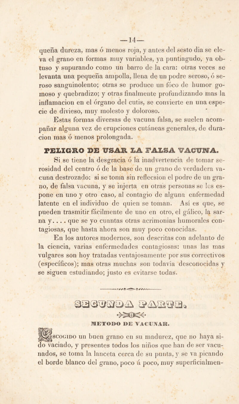 — 14— quena dureza, mas ó menos roja, y antes del sesto día se ele- va el grano en formas muy variables, ya puntiagudo, ya ob- tuso y supurando como un barro de la cara: otras veces se levanta una pequeña ampolla, llena de un podre seroso, ó se- roso sanguinolento; otras se produce un foco de humor go- moso y quebradizo; y otras finalmente profundizando mas la inflamación en el órgano del cutis, se convierte en una espe- cie de divieso, muy molesto y doloroso. Estas formas diversas de vacuna falsa, se suelen acom- pañar alguna vez de erupciones cutáneas generales, de dura- ción mas ó menos prolongada. PELICS-HO BE 1S11 LA FALSA VACUNA. Si se tiene la desgracia ó la inadvertencia de tomar se- rosidad del centro ó de la base de un grano de verdadera va- cuna destrozado: si se toma sin reflecsion el podre de un gra- no, de falsa vacuna, y se injerta en otras personas se les es- pon e en uno y otro caso, al contagio de alguna enfermedad latente en el individuo de quien se toman. Así es que, se pueden trasmitir fácilmente de uno en otro, el gálico, la sar- na y. .. . que se yo cuantas otras acrimonias humorales con- tagiosas, que hasta ahora son muy poco conocidas. En los autores modernos, son descritas con adelanto de la ciencia, varias enfermedades contagiosas: unas las mas vulgares son hoy tratadas ventajosamente por sus correctivos (específicos); mas otras muchas son todavía desconocidas y se siguen estudiando; justo es evitarse todas. —^VN METODO DE VACUNAIS. ||||jgscoGiDO un buen grano en su madurez, que no haya si- do vaciado, y presentes todos los niños que han de ser vacu- nados, se toma la lanceta cerca de su punta, y se va picando el borde blanco del grano, poco á poco, muy superficialmen-
