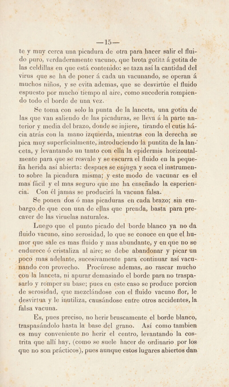 — 15 — te y mny cerca una picadura de otra para hacer salir el flui- do puro, verdaderamente vacuno, que brota gotita á gotita de las celdillas en que está contenido: se taza así la cantidad del virus que se ha de poner á cada un vacunando, se operan á muchos niños, y se evita ademas, que se desvirtúe el fluido espuesto por mucho tiempo al aire, como sucederia rompien- do todo el borde de una vez. Se toma con solo la punta de la lanceta, una gotita de las que van saliendo de las picaduras, se lleva á la parte an- terior y media del brazo, donde se injiere, tirando el cutis há- cia atrás con ¡a mano izquierda, mientras con la derecha se pica muy superficialmente, introduciendo la puntita de la lan- ceta, y levantando un tanto con ella la epidermis horizontal- mente para que se resvale y se escurra el fluido en la peque- ña herida así abierta: después se enjuga y seca el instrumen- to sobre la picadura misma; y este modo de vacunar es el mas fácil y el mas seguro que me ha enseñado la esperien- cia. Con él jamas se producirá la vacuna falsa. Se ponen dos ó mas picaduras en cada brazo; sin em- bargo de que con una de ellas que prenda, basta para pre- caver de las viruelas naturales. Luego que el punto picado del borde blanco ya no da fluido vacuno, sino serosidad, lo que se conoce en que el hu- mor que sale es mas fluido y mas abundante, y en que no se endurece ó cristaliza al aire; se debe abandonar y picar un poco mas adelante, sucesivamente para continuar así vacu- nando con provecho. Procúrese ademas, no rascar mucho con la lanceta, ni apurar demasiado el borde para no traspa- sarlo y romper su base; pues en este caso se produce porción de serosidad, que mezclándose con el fluido vacuno flor, le desvirtúa y le inutiliza, causándose entre otros accidentes, la falsa vacuna. Es, pues preciso, no herir bruscamente el borde blanco, traspasándolo hasta la base del grano. Así como también es muy conveniente no herir el centro, levantando la cos- trita que allí hay, (como se suele hacer de ordinario por los que no son prácticos), pues aunque estos lugares abiertos dan