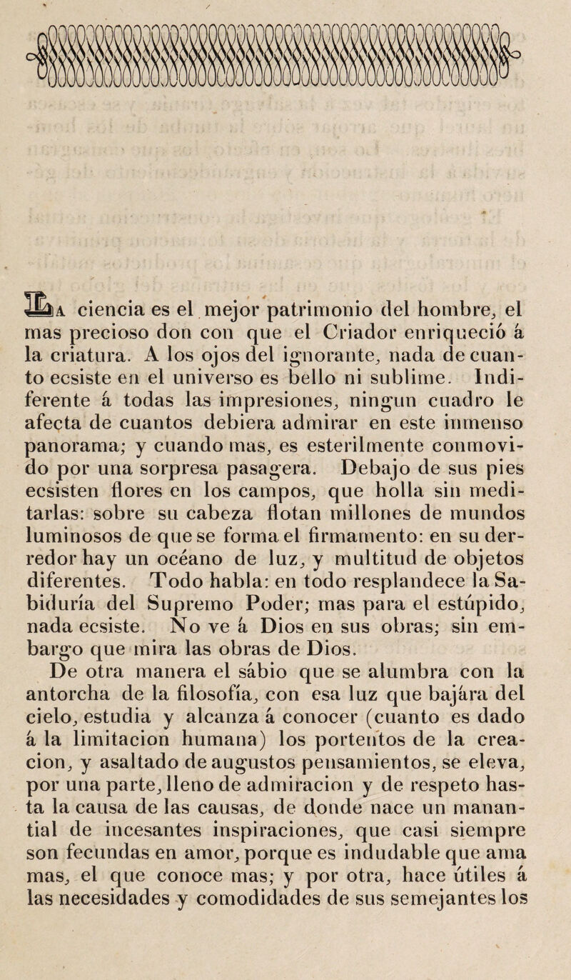 4Ma ciencia es el mejor patrimonio del hombre,, el mas precioso don con que el Criador enriqueció a la criatura. A los ojos del ignorante., nada de cuan- to ecsiste en el universo es bello ni sublime. Indi- ferente á todas las impresiones, ningún cuadro le afecta de cuantos debiera admirar en este inmenso panorama; y cuando mas, es estérilmente conmovi- do por una sorpresa pasagera. Debajo de sus pies ecsisten flores en los campos, que holla sin medi- tarlas: sobre su cabeza flotan millones de mundos luminosos de que se forma el firmamento: en su der- redor hay un océano de luz, y multitud de objetos diferentes. Todo habla: en todo resplandece la Sa- biduría del Supremo Poder; mas para el estúpido, nada ecsiste. No ve á Dios en sus obras; sin em- bargo que mira las obras de Dios. De otra manera el sabio que se alumbra con la antorcha de la filosofía, con esa luz que bajara del cielo, estudia y alcanza á conocer (cuanto es dado á la limitación humana) los portentos de la crea- ción, y asaltado de augustos pensamientos, se eleva, por una parte, lleno de admiración y de respeto has- ta la causa de las causas, de donde nace un manan- tial de incesantes inspiraciones, que casi siempre son fecundas en amor, porque es indudable que ama mas, el que conoce mas; y por otra, hace útiles á las necesidades y comodidades de sus semejantes los