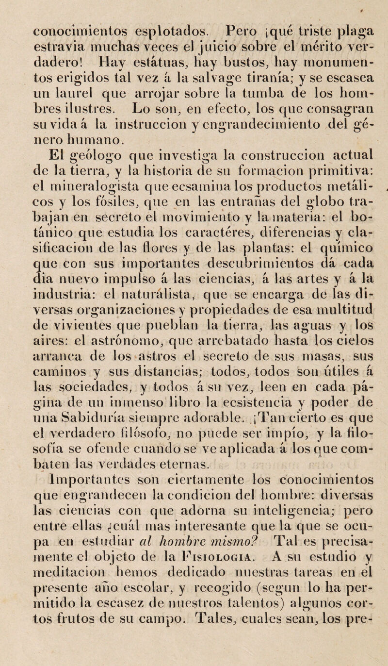 conocimientos esplotados. Pero ¡qué triste plaga estravia muchas veces el juicio sobre el mérito ver- dadero! Hay estatuas, hay bustos, hay monumen- tos erigidos tal vez a la salvage tiranía; y se escasea un laurel que arrojar sobre la tumba de los hom- bres ilustres. Lo son, en efecto, los que consagran su vida á la instrucción y engrandecimiento del gé- nero humano. El geólogo que investiga la construcción actual de la tierra, y la historia de su formación primitiva: el mineralogista que ecsamina los productos metáli- cos y los fósiles, que en las entrañas del globo tra- bajan en secreto el movimiento y la materia: el bo- tánico que estudia los caractéres, diferencias y cla- sificación de las flores y de las plantas: el químico que con sus importantes descubrimientos dá cada dia nuevo impulso á las ciencias, á las artes y á la industria: el naturalista, que se encarga de las di- versas organizaciones y propiedades de esa multitud de vivientes que pueblan la tierra, las aguas y los aires: el astrónomo, que arrebatado hasta los cielos arranca de los astros el secreto de sus masas, sus caminos y sus distancias; todos, todos son útiles a las sociedades, y todos á su vez, leen en cada pá- gina de un inmenso libro la ecsistencia y poder de una Sabiduría siempre adorable. ¡Tan cierto es que el verdadero filósofo, no puede ser impío, y la filo- sofía se ofende criándose ve aplicada á los que com- baten las verdades eternas. Importantes son ciertamente los conocimientos que engrandecen la condición del hombre: diversas las ciencias con que adorna su inteligencia; pero entre ellas ¿cuál mas interesante que la que se ocu- pa en estudiar al hombre mismo? Tal es precisa- mente el objeto de la Fisiología. A su estudio y meditación hemos dedicado nuestras tareas en el presente año escolar, y recogido (según lo ha per- mitido la escasez de nuestros talentos) algunos cor- tos frutos de su campo. Tales, cuales sean, los pre-