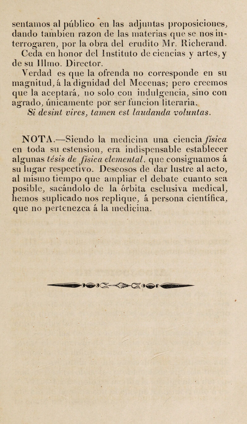 sentamos al público en las adjuntas proposiciones, dando también razón de las materias que se nos in- terrogaren, por la obra del erudito Mr. Richerand. Ceda en honor del Instituto de ciencias y artes, y de su ni trio. D i rector. Verdad es que la ofrenda no corresponde en su magnitud, á la dignidad del Mecenas; pero creemos que la aceptara, no solo con indulgencia, sino con agrado, únicamente por ser función literaria. Si desint vires, tamen esl laudando, voluntas. NOTA.—Siendo la medicina una ciencia física en toda su estension, era indispensable establecer algunas té sis de física elemental, que consignamos a su lugar respectivo. Deseosos de dar lustre al acto, al mismo tiempo que ampliar el debate cuanto sea posible, sacándolo de la órbita esclusiva medical, liemos suplicado nos replique, á persona científica, que no pertenezca á la medicina.