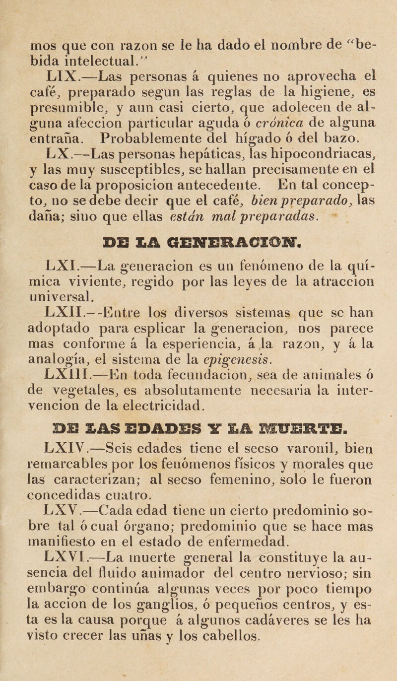 rrios que con razón se le ha dado el nombre de “be- bida intelectual.’ LIX.—Las personas á quienes no aprovecha el café, preparado según las reglas de la higiene, es presumible, y aun casi cierto, que adolecen de al- guna afección particular aguda ó crónica de alguna entraña. Probablemente del hígado 6 del bazo. LX.—Las personas hepáticas, las hipocondriacas, y las muy susceptibles, se hallan precisamente en el caso de la proposición antecedente. En tai concep- to, no se debe decir que el café, bien preparado, las daña; sino que ellas están mal preparadas. DE GEIEMCI©!, LXI.—La generación es un fenómeno de la quí- mica viviente, regido por las leyes de la atracción universal. LXIL--Entre los diversos sistemas que se han adoptado para esplicar la generación, nos parece mas conforme á la esperieneia, a la razón, y á la analogía, el sistema de la epigénesis. LX11L—En toda fecundación, sea de animales ó de vegetales, es absolutamente necesaria la inter- vención de la electricidad. BU LAS EDñDIS Y LA MUERTE. LXIV.—Seis edades tiene el secso varonil, bien remarcables por los fenómenos físicos y morales que las caracterizan; al secso femenino, solo le fueron concedidas cuatro. LXV.—Cada edad tiene un cierto predominio so- bre tal ó cual órgano; predominio que se hace mas manifiesto en el estado de enfermedad. LXVÍ.—La muerte general la constituye la au- sencia del fluido animador del centro nervioso; sin embargo continua algunas veces por poco tiempo la acción de los ganglios, ó pequeños centros, y es- ta es la causa porque á algunos cadáveres se les ha visto crecer las uñas y los cabellos.