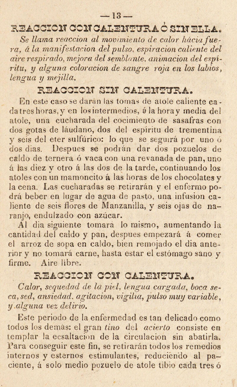 KSACCICIT COIT CALEITTTJKA Ó ÍSIIT SLLA« Se llama reacción al movimiento de calor hacia fue- ra, á la manifestación del pulso, espiración caliente del aire 7'€spirado^ mejora del semblante, animación del espí- ritu, y alguna coloración de sangre roja en los labios, lengua y mejilla, KEACOIOIT SIIT OALBlTTirKA. En este casóse claran las tomas de aioie caliente ca- da tres horas, y en los intermedios, álahoray media del atole, una cucharada de! cocimiento de sasafras con dos gotas de láudano, dos dei espíritu de trementina y seis del eter sulfúrico: lo que se seguirá por uno ó dos dias. Después se podián dar dos pozuelos de caldo de ternera ó vaca con una revanada de pan, uno á las diez v otro á las dos de la tarde, continuando los atoles con un mamoncito á las horas de los chocolates y la cena. Las cucharadas se retirarán y el enfermo po- drá beber en lugar de agua de pasto, una infusión ca- liente de seis flores de Manzanilla, y seis ojas de na- ranjo, endulzado con azúcar. Al dia siguiente tomara lo mismo, aumentando la cantidad del caldo y pan, después empezará á comer el arroz de sopa en caldo, bien remojado el dia ante- rior y no tomará carne, hasta estar el estómago sano y Arme. Aire libre. KEACaiIClT COIT CALEITO’JRA. Calor, sequedad de lá piel, lengua cargada, boca se- ca, sed, ansiedad, agitación, vigilia, pulso muy variable, y .alguna vez delirio. Este periodo de la enfermedad es tan delicado como iodos los demás: el gran tino del acierto consiste en templar la ecsaitacion de la circulación sin abatirla, l^ara conseguir este fin, se retirarán todos los remedios internos y estemos estimulantes, reduciendo al pa- ciente, á solo medio pozuelo de atole tibio cada tres ó