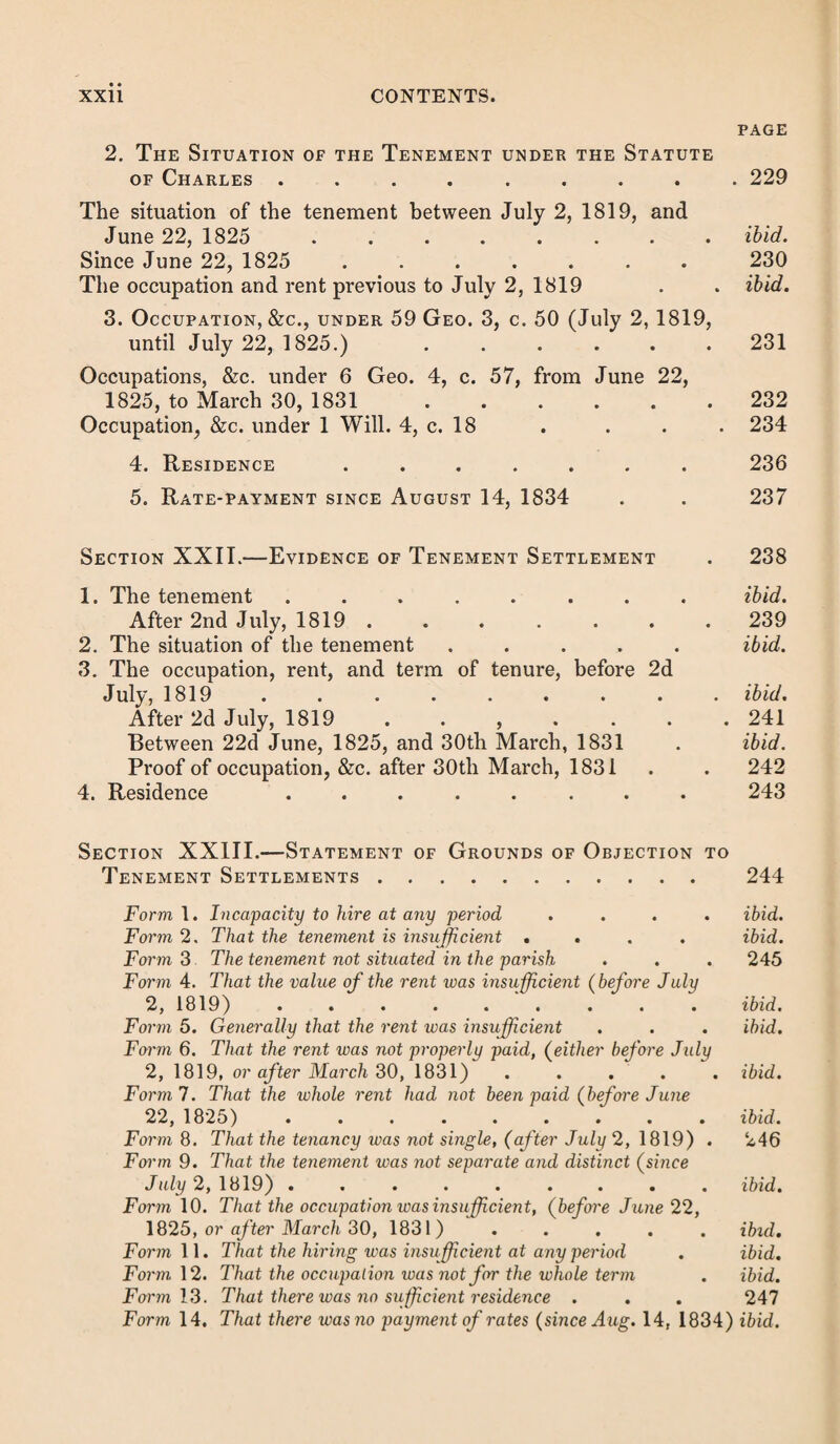 XVI CONTENTS. PAGE Section III.—Evidence of Birth Settlement . . 110 Hearsay evidence ...... Register ....... Examination need not negative other settlements Illegitimate births ..... Bastards of married women . . . . 111 ibid. ibid. 112 ibid. Section IV.—Grounds of Objection to Birth Settlements 114 Form of statement of settlement ..... ibid. Where the pauper has been born in the parish undergrounds which do not give birth place ..... ibid. Form of objection where birth was in workhouse . . .115 Where the pauper is illegitimate ..... ibid. Form of objection ........ ibid. Where the mother resided under a suspended order . 116 Form of the order ........ ibid. Where the child is not illegitimate .... ibid. Form where child is Irish . . . . . . ibid. General negation of facts ...... ibid. Section V.—Parentage Settlement .... 117 Nature and origin of this settlement .... ibid. Maternal settlement ........ ibid. Parentage settlement of bastards . . . . . 120 Illegitimate children ........ ibid. Emancipation . . . . . . . . 121 Children of Irish, Scotch, and British isle parents. . . 124 Section VI.—Evidence of Parentage Settlement. . ibid. The child’s birth ... . .. 125 Where the father had only a parentage settlement . . ibid. Non-emancipation ........ ibid. Mother’s settlement . . . . . . . .126 Hearsay evidence of the parent’s settlement . . . 127 Section VII.—Grounds of Objection to Parentage Set¬ tlement .128 Usual objections ibid. Forms of the statement of the grounds . . . . 128 Form 1. That the pauper has obtained a settlement of his own ibid. Form 2. That the pauper is illegitimate .... 129 Form 3. That the pauper was emancipated . ibid. Form 4. That the father had a later settlement . . . ibid.