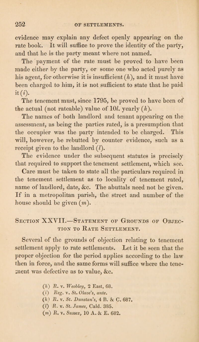 Rem oval of Scotch, Irish, Isle of Man, and Isle of Scilly, Jersey or Guernsey paupers.—These paupers are remov- Denman, C. J.—“ I think that Oldbury having since become a separate township, it is not estopped by that order. [The order unappealed against prior to the division ] If it were so, persons removing a pauper under circumstances like the present might settle him in whichever district they chose to select. When the former order was made, the parish was the party charged ; now it is the township of Oldbury.” * * * “ It seems to me that if this township is an ancient division, which might formerly have main¬ tained its own poor, then when it obtained the right to have officers of its own, and to provide for its poor separately, it became liable to maintain those paupers whom it would have supported if it had been a separate divi¬ sion at an earlier period.” Williams and Coleridge, JJ., concurred; Patteson, J., dubitante, held that “ If Oldbury could be so discharged as to a third parish, any parish, by dividing itself, could get rid of the liability to maintain paupers which had then removed to it. On the other hand, if an estoppel arose here as to one district, it would as to more ; and if a parish separated itself into a number of divisions, any one of those, under circum¬ stances like the present, might conclude any other.” The order of the sessions, which had upheld the removal, was then quashed. In jR. v. Tipton an error was made as to the township from which the pauper’s mother was sent to a workhouse to be confined, and, therefore, in the township selected as the settlement; but the case was wholly decided on the grounds above stated. Lord Denman, C. J., gave the judgment of the court after deliberation. u The question is, whether she (ihe pauper) gained a settlement in the latter township by such birth ; and that must depend upon this, how far before such subdivision each township ought to be considered as connected with or independent of the parish for purposes of settlement. Generally speaking, they are not so connected; any act by which a settlement may be gained has no reference to the township in which it may be acquired, but to the parish only.” [Reference was then made to R. v. Oldbury, and to the prior case of R. v. Oakmere, 5 B. i Aid. 775, where a birth in a place extra parochial was held to give no settlement after it had been made a township.] “ To sustain the order of removal into the township of Hales Owen, we must hold that a settlement by birth was gained equally in the parish and each of the townships composing it, for which we find no warrant of direct authority or analogy in the law of settlement. It has been suggested as a difficulty, that unless we so hold, the parish by sub¬ division will get rid of settlements, and that persons who would otherwise have gained them may have none. A similar result, under circumstances nearly the converse of the present, happened in the case of R. v. Inhabitants