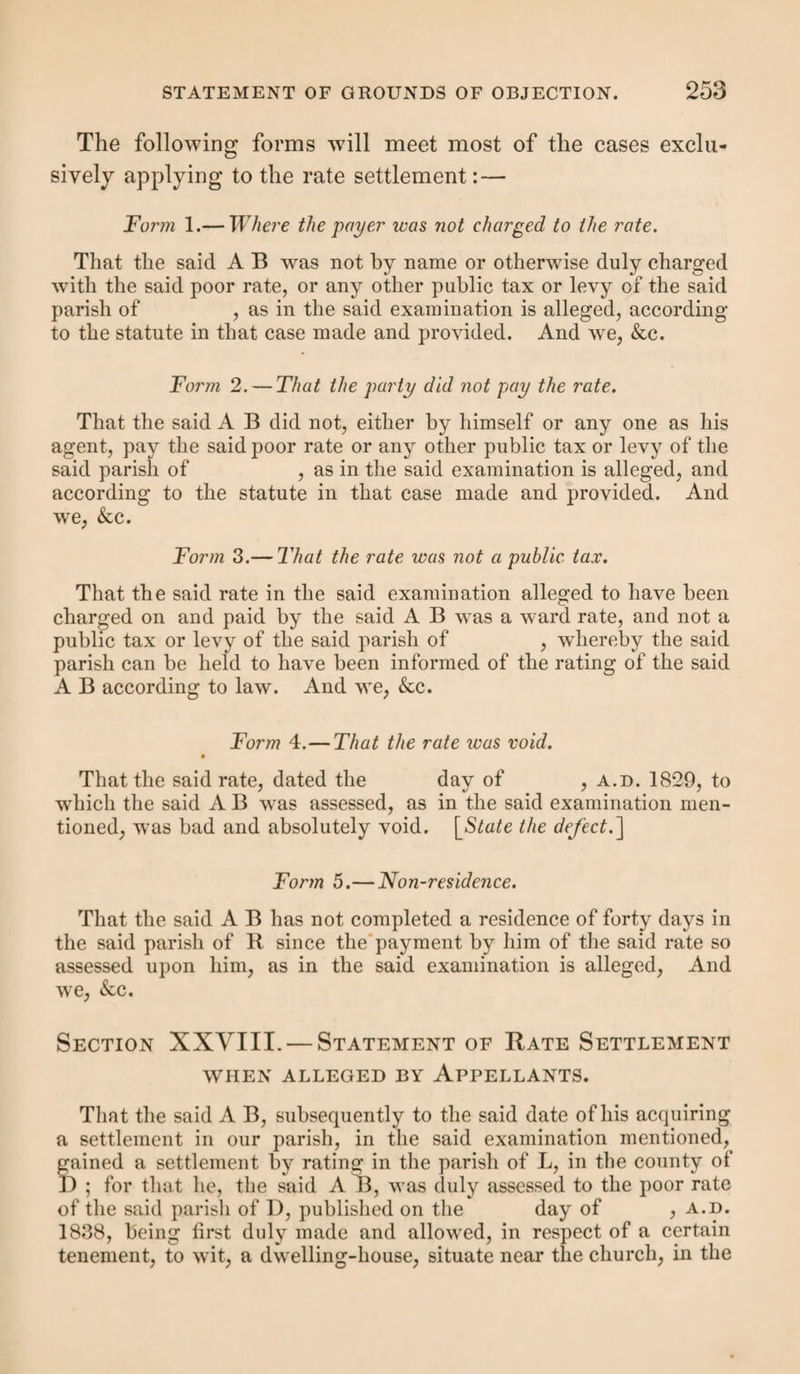 command you to bring tlie said D E on the day of , a.d. 184 , at o’clock, at , before such two or more justices as may then be there present, in order that the said D E may then and there be examined concerning his [or her] legal settlement, and to be further dealt with according to law. Herein fail not. Given under our hands and seals this day of , a.d. 184 . A B C D It is advisable to give due notice of the examination to the overseers and churchwardens of the parish to which the pauper is to be removed. It is not, however, advisable that any formal summons should be given(u). It is better in all cases that a friendly notice be given, such as shall not seem to anticipate resistance. It is believed that by a little amicable and open dealing in the first instance, litigation may be often avoided. Section III.—The Examination. Justices present. — Two justices of the division of the county in which the pauper is (of whom one must be of the quorum) must be present when the examination is taken, or it will be wholly void. Where, however, justices act for two or more adjacent counties, they can act in one of such counties for the other. There is an exception made in favour of paupers who are too ill or infirm to attend before the justices. In that case it is provided (a?) that the pauper may be examined by one magistrate acting for the district where the pauper is, and who then reports his examination to any other magistrate of the same district. Examination; its requisites. — The whole examination of each witness must be taken down in writing in the presence of the justices; the omission of the evidence of any one wit¬ ness will vitiate the order. The examination must contain ('u) In Burn’s Justice there is a form beginning, “You are required to appear (if you shall think Jit)!! ”