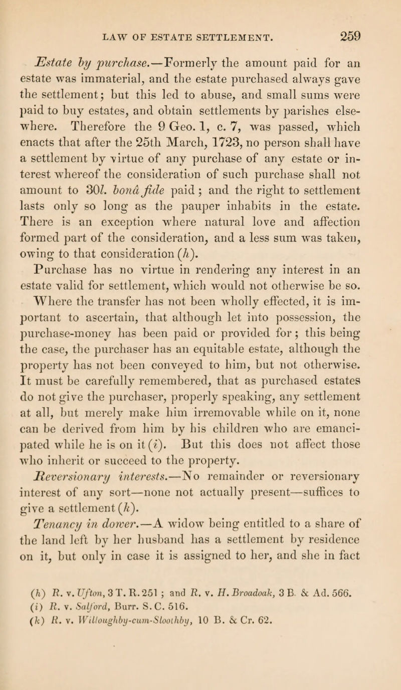 illegitimate. In this case non-access must be distinctly shown during the requisite period; but of this fact neither the husband nor the wife are admissible as witnesses (g), nor are facts testified by either of them from which non-access may be inferred. The Queen’s Bench will not tolerate such evidence (li). Non-access will be inferred from cir¬ cumstances, such, for instance, as the continued residence of the man at such a distance, and under such circumstances, within the personal knowledge of the witness, that lie could not have been where his wife was at the time; and she may similarly be shown to have been then absent from her hus¬ band ; to which evidence, proof of her cohabitation or con¬ nexion with another man may be added; but this alone will not suffice; for though adulterous intercourse may be proved, the access of the husband is not thereby disproved, which it is essential to do in order to the establishment of the ille¬ gitimacy of the offspring of a married woman, even where her cohabitation with another man has lasted constantly for fourteen years (i). The witnesses must also speak to the identity of the pauper, whose birth place or illegitimacy they attest. With reference to this and all other settlements, it is necessary, in selecting the evidence and conducting the exa¬ mination of the witnesses, to have constant reference to the law of that particular kind of settlement, as well as to the general principles of evidence. It is especially necessary that the date of the birth of illegitimate children be given at least with sufficient parti¬ cularity to show that they were born before Aug. 14, 1834. It will not do, for instance, to say that the pauper u was born out of wedlock in or about the year 1833 (/<).” The errors to be avoided will be further seen by reference to the {g) Reg. v. Sourton, 5 A. Sc E. 180. (h) Ibid. ; Goodright v. Moss, Cowp. 591. (i) R. v. Mansfield, 1 Q. B. 444. (/c) Reg. v. St. Paul's, Covent Garden, 14 L. J. M. C. 109.