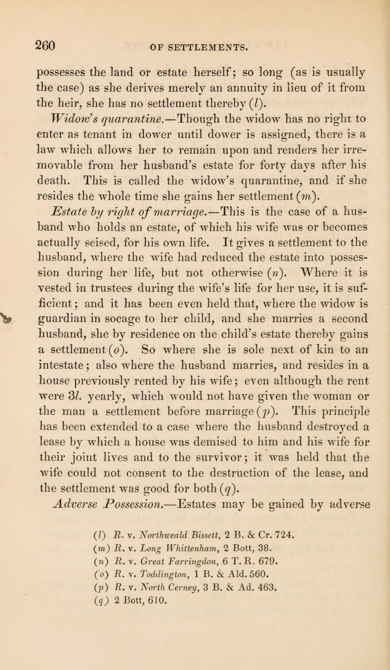 It will be remarked that it is only necessary to deny and disprove the marriage having taken place on the particular day stated. The respondents are bound to prove the mar¬ riage as laid; and a quashing of the order on the ground of an omission or misstatement of a material date is a quashing on the merits (z). To support this objection, evidence must be procured from the parties themselves, or the register, the then offi¬ ciating clergyman, or the clerk, to the effect that no such marriage then took place; some other persons, not having official means of knowing the fact, could perhaps also equally well prove the negative required. Invalidity of the marriage.—This is one of the chief ob¬ jections to the orders based on this settlement. It would be a useless repetition to restate the various circumstances which at different periods invalidated a quasi marriage, for they have been already defined in sect. 9, to which reference must be made. Great care must be taken not to rely on defects in marriages as grounds of objection, which, though they were illegalities, did not, and do not invalidate the marriage, as for instance, the non-residence of either of the parties in the parish at the time of the publication of banns, or the being married in church by a person not in holy orders, where the parties were ignorant of it, since the 1st November, 1823. Likewise the non-consent of parents to the marriage of minors, where the banns had been duly pub¬ lished, even under 26 Geo. 2, c. 33, s. 3, there having been no dissent at the time of publication, though it would be other¬ wise if the marriage were by license, as shown in sect. 9, for then the parents would have no means of forbidding the mar¬ riage, which appears to constitute the difference between the two cases of banns. In none of these and equally in many other cases (to be gathered from sect. 9, ante), would there be any valid objec¬ tion to the marriage. We have endeavoured to state all the (z) R. v. Charlbury and Walcott, 3 Q. B. 378; R. v. Clint, 11 A & E. 624.