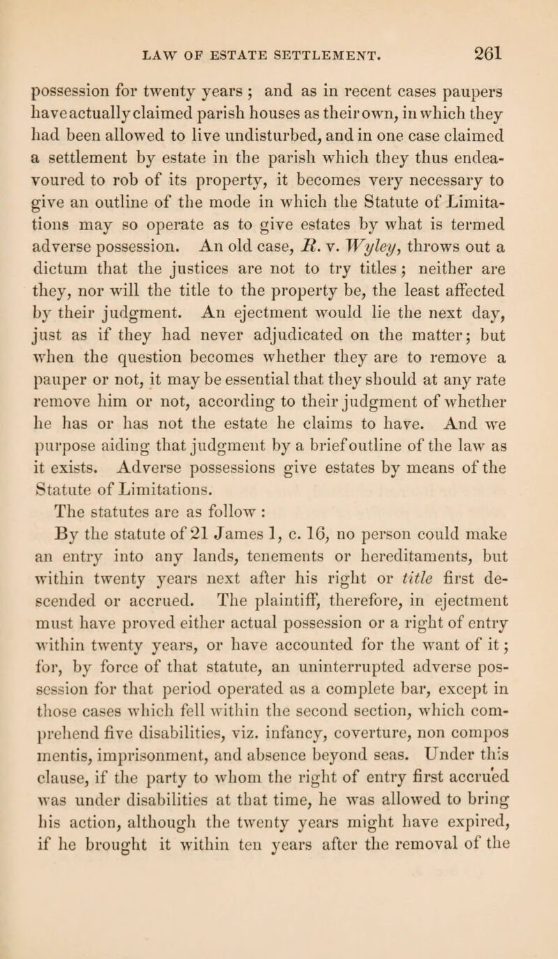 We shall set forth the law under five heads:— 1. The parties to the contract. 2. The contract of hiring. 3. The year’s service. 4. The residence and place of service. 5. The termination of the settlement. 1. The Parties to the Contract. —It was not neces¬ sary that the pauper should have been of age at the time of the contract. It was enough if he were seven years old. Such contracts of minors would be voidable only and not void; and so long as they were not voided were valid. A man’s own son, under age, might be hired by himself, and so gain this settlement (A). The pauper must have been unmarried.—The servant must have been unmarried at the time of the contract. Therefore, if a servant married during service (i), or after the binding but before his year begins (A), it will not pre¬ vent his settlement. Neither does it make any difference, that both parties think the servant married at the time of hiring; as where the husband being abroad, died before the wife entered upon her second year’s service, and she was unacquainted with the fact (7); or although they know that the servant is to be married before his service com¬ mences (m). The servant’s being married at the time of making the agreement is likewise immaterial, if he be single when it be¬ comes complete. As where a married man was hired con¬ ditionally on the 16th, to serve for a year from the 24th of the month, if the intended master should approve the terms, and his wife died in the intermediate time, he was held to gain a settlement for a year’s service; for the master had a (/i) Rex v. Chillesford, 4 B. & C. 94. (i) Rex v. Clent, Fol. 148. (k) Rex v. Allendale, 3 T. R. 382 ; Rex v. Stannington, 3 T. R. 385. (/) Rex v. Hensingharn, Cald. 206.