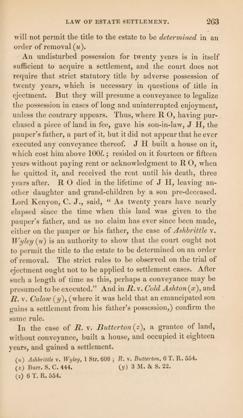 other purpose, prove the parties to have meant that the ser¬ vice should continue for a year. Thus where the agreement expressed that the servant was to have 5l. a year wages (r); where the master told a boy coming into his service that if he stayed a year, and behaved well, he would give him a livery and wages the next year (s); these are clear yearly hirings, although nothing else passed about time. The refer¬ ence to wages for a year in the first case, and to a conditional continuance of service for a year in the second, show that the parties intended to continue their relation of master and servant for so long. So where the head keeper of a chase, having parted with one Hill, who had been many years his servant, at yearly wages and a keeper’s livery, &c., asked the pauper, “ Do you like the life of a keeper?” and being answered u Yes” said, u then go into Ned Hill’s place, and you shall want no encouragement; I’ll give you a suit of clothes directly.” Here the reference to the terms upon which the former ser¬ vant had lived with him manifest an intention to engage the new servant for the same period as Hill had been hired, which w'as for a year (t). Hiring by the job.—In this case no hiring is gained un¬ less a yearly hiring by the job is specified; as for instance hiring for a year to spin yarn at so much per stone, which gained a settlement (w). And a hiring “ for a year” to make screws at so much per gross, “ good earn good hire,” will gain a settlement (x). But hiring to make a limited quantity of bricks gives no settlement (y), for it is a con¬ tract for that individual job. Retrospective hiring.—Where the agreement is made so that past time is to be calculated as part of the year, this is (r) R. v. New Windsor, Burr. S. C. 19. (s') Wandsworth v. Putney, 2 Bott, 188. (t) R. v. Berwick St. John, Burr. S. C. 502. (u) R. v. King's Norton, 2 Stra. 1139. (x) R. v. Birmingham, 2 Bott, 217. (y) R. v. Woodhurst, 1 B. &c Aid. 325.