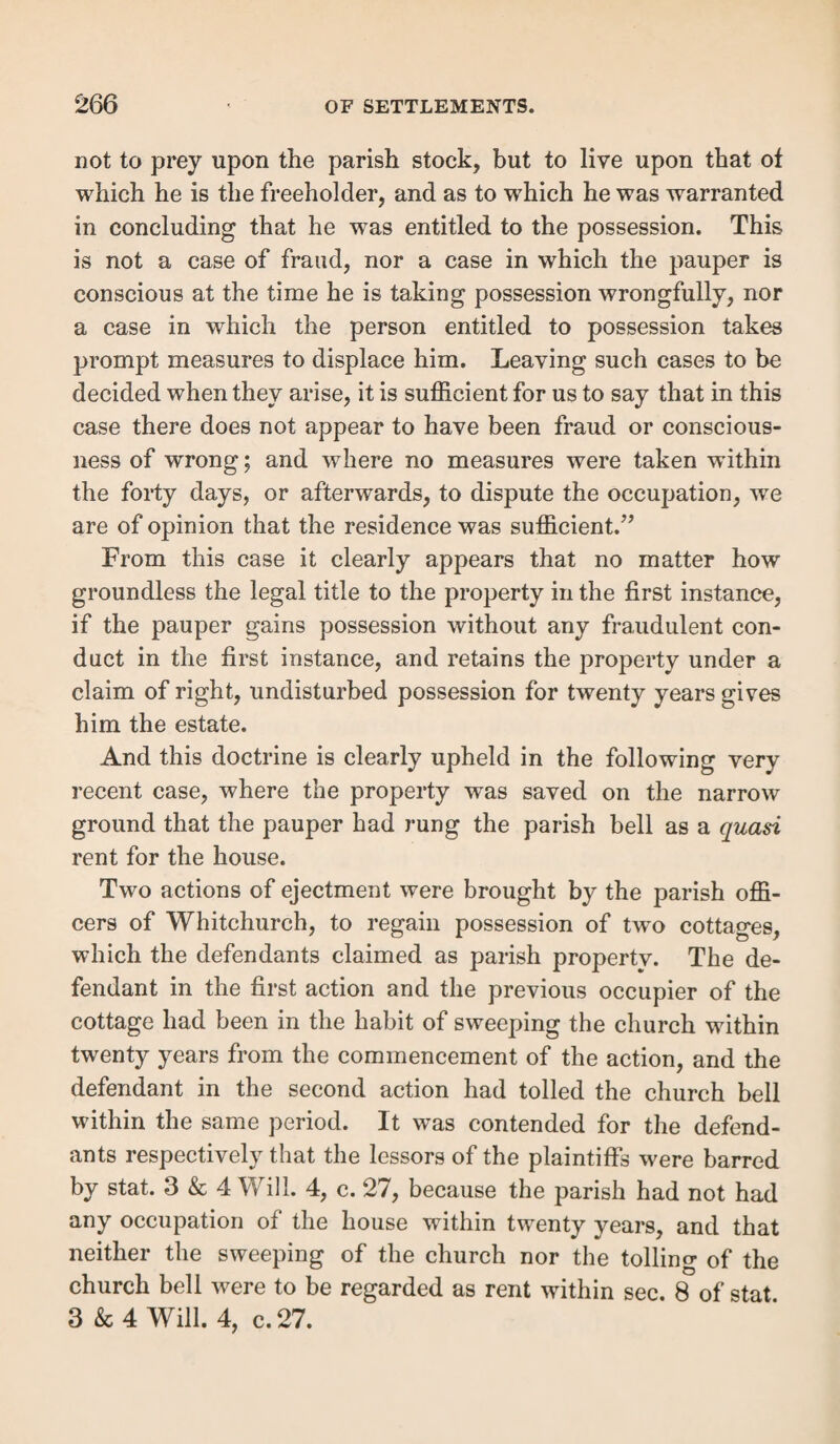 calculated without deducting taxes, rates and charges, usu¬ ally deemed tenants’ taxes (h). Nothing was to be considered but the worth of the tene¬ ment itself, without reference to that of any personal chattels upon it. The value of stock on a tenement was not ma¬ terial. But it wras otherwise where the value of the land was raised by the amount of things erected thereon, or which were so connected with the land as to fall (in legal contemplation) within the description of a tenement (i). Likewise a thing movable in its nature might be attached to a tenement as an accessary, so as to constitute a part thereof, and go to the heir as a member of the inheritance; in which case, the annual value of such things are part of the yearly worth of the tenement, and to be estimated as such in questions of settlement. Thus, although cows fed on particular lands were not considered as increasing the value of the tenement, i. e. the produce of the land, yet rab¬ bits in a warren (It), the fish of a fishery (i), and, upon the same principle, doves in a dove-cot (k), which are attached to the tenement, and would have gone to the heir as part of it, are to be considered as augmenting its value. Where the sessions find that the amount of the rent paid was more than 10/. per annum, the court will conclude that the tenement was of that value, although it is stated that some personal chattels were likewise demised, unless the value at which they are rented was expressly stated (/). Distinct and separate building or land, since 59 Geo. 3, c. 50, 2nd July, 1819.—This act required, among other things to be presently noticed, that the tenement should thenceforth consist “ of a house or building within such parish or township, being a separate and distinct dwelling-house or (li) R. v. Framlingham, Burr. S. C. 748. (i) R. v. Minworth, 2 East, 198. (/c) Co. Litt. 8 b. (/) Per Buller, J. R. v. Whitechapel, 2 Bott, 102. l5