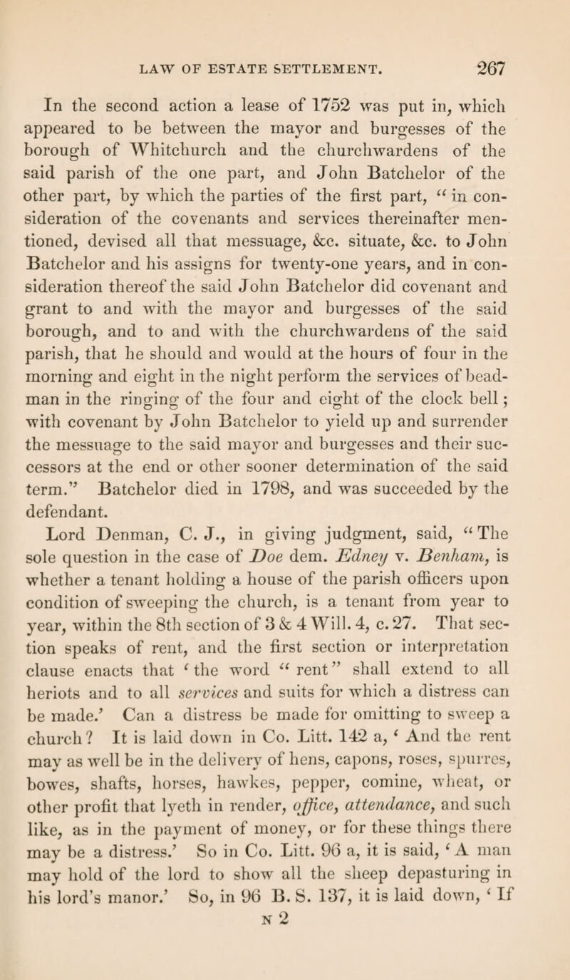 OBJECTIONS TO TENEMENT SETTLEMENTS. 247 Form 13.— That there teas no sufficient residence. That the said A B did not reside for forty days in our said parish of , during the year of the tenancy in the said examination mentioned, so as to gain a settlement thereby according to law. And we, &c. Form 14.— That there teas no payment of rates (since Aug. 14, 1834.) That the said A B, at the time when he rented the said tenement in the said examination mentioned, was not assessed to the poor rate [or, being assessed to the poor rate, did not pay the same] in respect of such tenement for one year, and therefore gained no settlement, according to the statute in that case made and provided. And we, &c. Section XXIY. — Form of Stating a Tenement Settlement when alleged by Appellants. That the said A B, subsequently to the settlement which he is alleged in the said examination to have gained in our said parish of B by hiring and service, on the day of , a. d. 1825, acquired a settlement by hiring of one D E a separate and distinct dwelling-house in the parish of F for the term of one year, com¬ mencing on the 25th day of March, 1839, at the rent or sum of 12/. per annum ; and that the said A B actually occupied the said dwelling-house for the whole period of the said year, and under the said hiring, and that he, the said A B, paid the sum of 10/. 10s. of the said rent for the said term to the said D E, and that he, the said A B, was duly assessed to the poor rate of the said parish of T in the sum of 1/. 2s., and paid the same, in respect of such dwelling-house as aforesaid, for one year; and that he, the said A B, resided for more than forty days during the said tenancy in the said parish of T. And we, &c. Section XXV.—Law of Rate Settlement. Relation of the rate to the tenement settlement.—This settlement has, since Aug. 14, 1834, virtually superseded and taken the place of the tenement settlement; for less than is now required to constitute a settlement by renting a tenement gives one by payment of rates. The difference now is, that the tenement need not be occupied by the hirer, to give the latter settlement. It is a feature worth remark- c> ing in the clashing career of these two settlements, that from