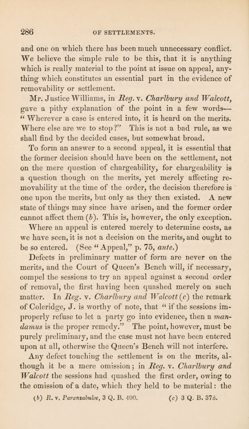 the marriage settlement to operate only as long as the tie itself lasts which it is designed to respect, neither of which virtues belong to the parentage settlement. It may be termed a female settlement, for it is the only one which be¬ longs exclusively to women. The wife has the husband’s settlement.—On marriage, if the husband has a settlement, the wife takes it, and continues during his life to take any fresh settlement he may acquire, and keeps it after his death (Ji). If he have no settlement, or his settlement be unknown, the wife retains her last maiden or other settlement acquired prior to her marriage, be it what it may. But she can acquire no fresh settlement during her husband’s life, though he have none of his own ([i). The wife is not, however, removable to her ante¬ nuptial settlement simply because her husband has none, un¬ less they be living in separate parishes, or they both consent to the separation (&); nor even then, if the husband be not an Englishman and be living with his wife (/). Wherever the husband therefore has a settlement, that which the wife had previous to marriage is absolutely superseded by her mar¬ riage. But when the husband has none, hers remains in abeyance during his life, and whilst he is living with her. The wife when removable fro m the husband.—The wife is irremovable from her husband (m). This rule is liable to no exception, unless indeed both husband and wife consent to the severance, and that clearly appears; for the Court of Queen’s Bench have very recently decided, that where a husband had no settlement, and he agreed that his wife and children should be removed to her maiden settlement, the order was bad, because the wife was not shown to have con¬ sented likewise (11). But where both consent, there is no (h) 1 Strange, 580 ; Cald. 42. (i) 2 Bott, 33; 1 Nolan, 260 • Burr. S. C. 412. (/*) See post. (l) R. v. Leeds, 4 Barn. & Aid. 490. (to) R. v. Stogumber, 9 A. & E. 622 ; and see ante, p. 6.