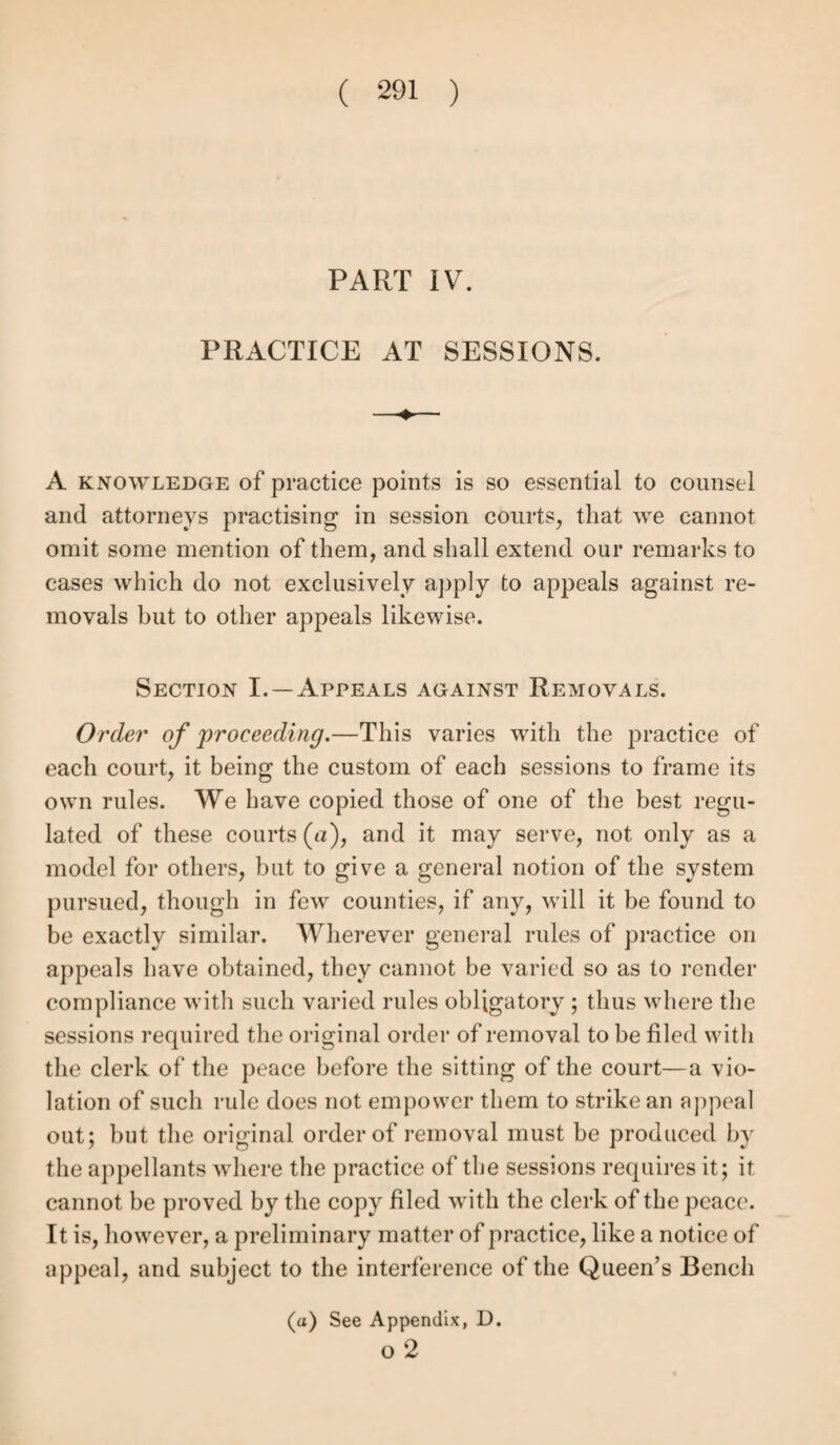 in the parish of the master. Nothing but a plain and full statement of all the facts required in order to the settlement will suffice. In ascertaining residence it is, as we have seen, necessary to refer to the gist of the contract, in order to be sure that the residence, whether with the original or another master, was directly or constructively in virtue of, or according to, the original contract. But it is enough to state in evidence that the residence was thus in conformity with the contract as above, unless there has been an assignment, in which case the assignment must be proved, and the fresh names, dates and circumstances explicitly stated. Where there has been a service without assignment by express consent with a se¬ cond master, prove and state the consent of the parties and the second service, as in other cases; the pauper will be a good witness to this; but if there were a written agreement, it must be produced and proved. (See last section as to stamps of assignment.) In cases of second service, it is not essential to show that the second service is the same as the first, so long as it appears that the general purpose of the parties to the original contract is carried out, and with their full consent. Parish bindings.—The notice to the opposite parish need not be proved (£). The formalities as to the justices’ juris¬ diction and consent stated in the last section, and all the re¬ quirements there laid down as essential, must be given in evidence as having been duly observed. If bound out of his county, state the distance of the place where the pauper was apprenticed. Prove the binding as before, the service and the residence. The pauper apprentice need not be shown to have executed the deed himself. State also the capacity of the officers who bound the pauper, it being remembered that the 51 Geo. 3, c. 80, legalizes the binding by two persons only, u purporting to act in the capacity of churchwardens as well as overseers.” This refers, however, chiefly to cases where, owing to the smallness of the parish, two or three