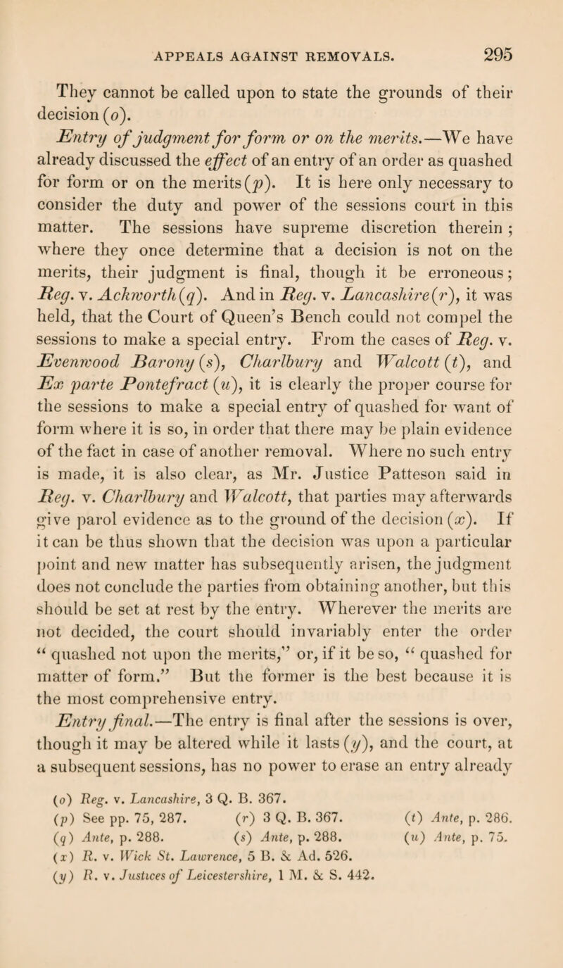 288 The finality of the decision of the sessions as to what is a quashing upon the merits, is very strongly showm in the recent case of Ex parte the Overseers of the Township of Ackworth (i). The examination set forth a prior suspended order of removal to the appellant parish, which had not then appealed, but did not state that such order had ever been served, or the pauper removed. The appellants objected that the examination was bad on the face of it for this omis¬ sion; the sessions, however, quashed the order on this ground, but with a special entry that it was quashed “ not on the merits.” A mandamus being moved for to erase the entry or hear the appeal, Patteson, J., after consideration, held that it was quite clear that the sessions were wrong in their decision, it having been a decision “ on the meritsbut said, that the appeal was properly entered, and the Court (of Quarter Sessions) had jurisdiction over it, and had decided it, and the court of Q. B. could not compel them to rehear a case on which they had decided. It might be true that their deci¬ sion is erroneous, “ but it is an error we cannot correct.’' The law, in such a case, has provided no means of redress. In R. v. Evenwood Barony (j), the court held that there is a regular mode of proceeding at sessions which it is pre¬ sumed will be adopted by the justices—viz. that where a case is disposed of on a point of form, they will make an entry of their judgment accordingly. If no such entry is made, the judgment will he binding, unless the party against whom it is given can show that it did not proceed on the merits. And the court will not compel the sessions to make a special entry of the grounds of their judgment (k). So that all depends on the decision of the sessions, who ought to be careful that their decision is on the merits, ac¬ cording to the definition above given. Where an order is quashed without any special entry, if (t) 3 Q. B. 370 ; and see Reg. v. Lancashire, 3 Q. B. 367. (j) Ante ; also R. v. Guisaudra, 7 Jurist, 1057.