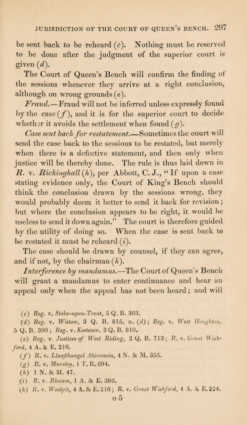 JURISDICTION OF THE COURT OF QUEEN’S BENCH. 301 mistake in former decisions, and that hardship and injustice would result to the losing parish, if we should now refuse them those means of questioning the judgment below, which we had led them to suppose that they possessed. But we cannot allow any weight to these observations; parties must indeed act on the authority of our decisions, but those de¬ cisions when pronounced erroneous cannot give them any shadow of right against their adversaries who have acted on that which is now declared to be the law, in spite of that erroneous decision, even at the moment when it was pro¬ nounced. ” Where a mandamus lies, it is no answer to the application for it that the justices had offered to grant a case (a), and a mandamus will go to compel them to state one where they granted it (b). Time for applying for mandamus. — The application should be made in the term after the subject of it has oc¬ curred; but this rule will be probably relaxed where circum¬ stances have occasioned unavoidable delay (c). Costs of mandamus.—By 1 Will. 4, c. 21, s. 6, it is pro¬ vided, that in all cases of any application for any writ of mandamus whatsoever, the costs of such application, whether the writ shall be granted or refused, and also the costs of the writ, if the same shall be issued and obeyed, shall be in the discretion of the court; and the court is thereby authorized to order and direct by whom and to whom the same shall be paid. This discretion is so freely used by the court, that it is impossible to define the application of that which must de¬ pend on the circumstances of each individual case. (a) Reg. v. Justices of West Riduig, 13 L. J. M. C. 80, 984. (b) R. v. Justices of Pembrokeshire, 2 B. & Ad. 391 ; R. v. Justices oj Suffolk, 1 Dowl. 163. {c) Idem.