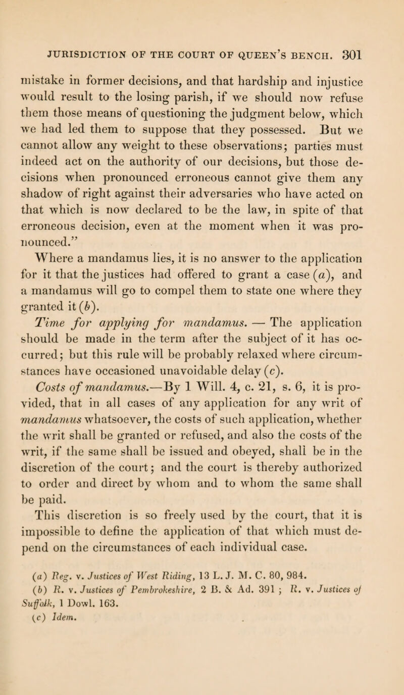 the court held that this was no statement that he was with¬ out children; and the still more recent case of Reg. v. St. Sepulchre, Northampton (fi), goes even further in requiring precision of language in stating the entire requirements of statutes. That was a case of tenement settlement. It is es¬ sential that the tenement “ shall be bond fide rented at and for the sum of <£10 a year at the least, for the term of one year; and that it shall be occupied under such yearly hiring, and the rent paid for the term of one whole year.” This was what the statute required, but the examination stated this:—“On the 22d July, 1839, I let a house, situate, &c., to &c., at the rent of £10 per annum, exclusive of paro¬ chial rates; the saidThomas Adams occupied the house until the 22d of July, 1841, and paid me the whole of the rent during that time.” It was objected that there was no statement here that the house was hired for a year, or that it was occupied under such yearly hiring, for although the occupancy was stated in general terms, and may be inferred to have taken place during the whole term, yet, as Mr. Jus¬ tice Wmlitman observed, “ there is no statement of any oc- cupancy under a yearly hiring, this is so worded as to be consistent with an occupation under different lettings.” Mr. Justice Coleridge differed, indeed, from the rest of the court, and said that, u under the allegation of payment of the whole of the rent during the term, he thought he ought in all fairness to infer the rent for the premises.” But, said Lord Denman, we cannot infer anything beyond what the examinations themselves disclose. Again, in the case of Reg. v. Leeds(c), the statement was, “ I paid rent for the whole time of my tenancy.” Thus there was no statement that the tenant paid the whole rent; it might have been a small portion only. And the court said, “ it is unfortunate that the omission of a word should make all the difference, but such is the case.” A host of cases establish the same
