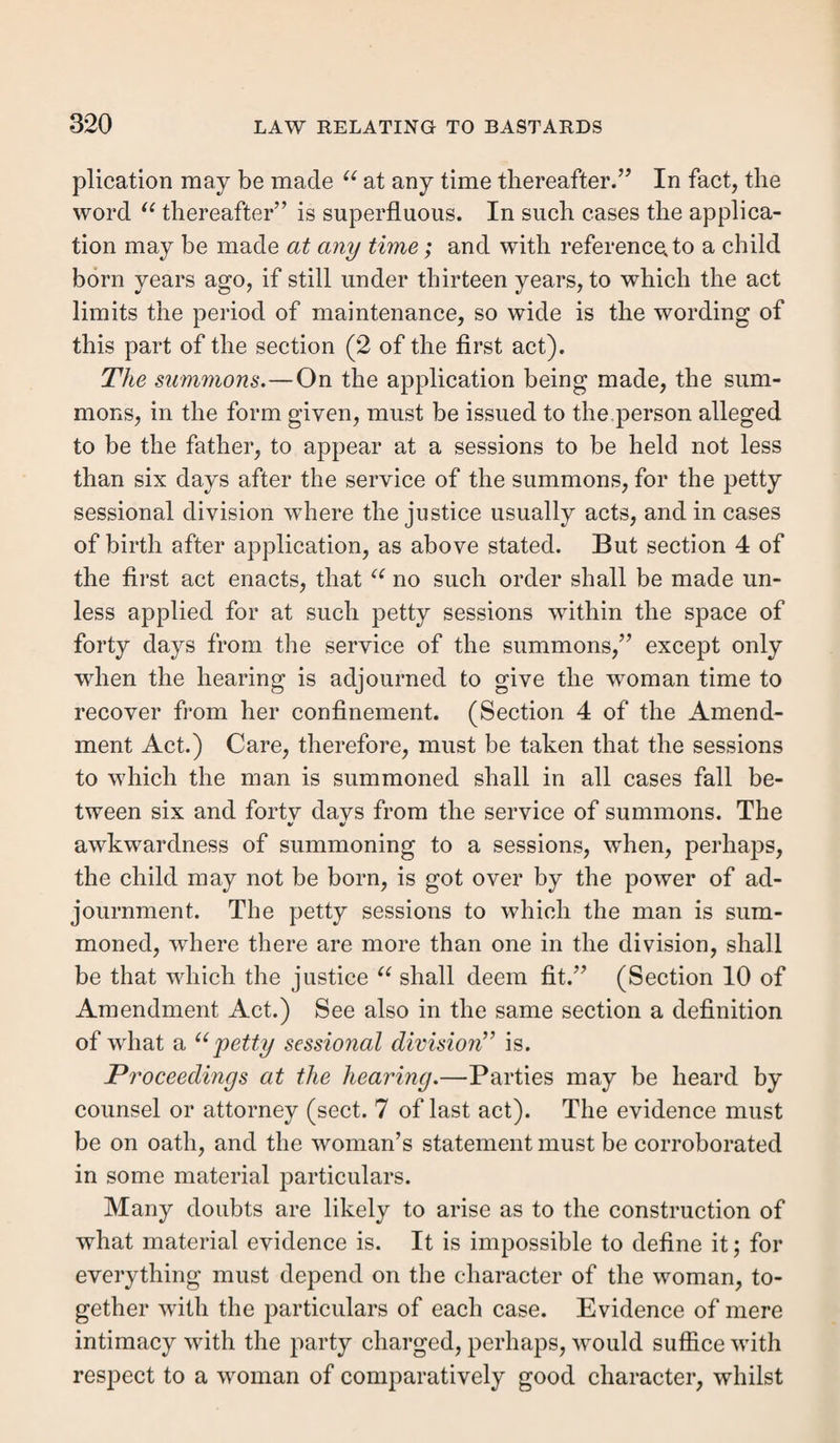 Section XXXVIL—Certificates. There are three modes in which settlements may be de¬ termined, which must be separately and briefly noticed. 1. Certificates. 2. Relief furnished extra-parochially. 3. The quashing of a former order. These all partake of the nature of evidence of anterior set¬ tlements. Certificates how granted. Certificates were, as we have seen, acknowledgments on the part of a particular parish that a person going elsewhere was duly settled in such parish; so that he might, whenever he became chargeable, on the strength of such certificate, be sent back without further proof or trouble. This was sanc¬ tioned by 8 & 9 Will. 3, c. 30. They are nearly obsolete and were rendered so by 35 Geo. 3, c. 101, which required actual chargeability before removal. They are however still liable to be granted. The direct effect of the certificate was to invalidate any settlement gained by the person who bore it, in the parish to which it was addressed, though he might gain a valid one in any other. But to this rule there soon grew up three exceptions. 1. Hiring a tenement, by 9 & 10 Will. 3, c. 11. 2. Taking an office, idem. 3. Becoming possessed of an estate otherwise than by purchase. These gave a settlement in spite of the certificate, which was alone proof against hiring and service, apprenticeship, and the rate payment settlements; and the unemancipated children and wife of a certificated man derived his settle¬ ment accordingly, as well as his after-born legitimate chil¬ dren, and any subsequent wife and their children. If the children be named, however, it seems that then the certi-