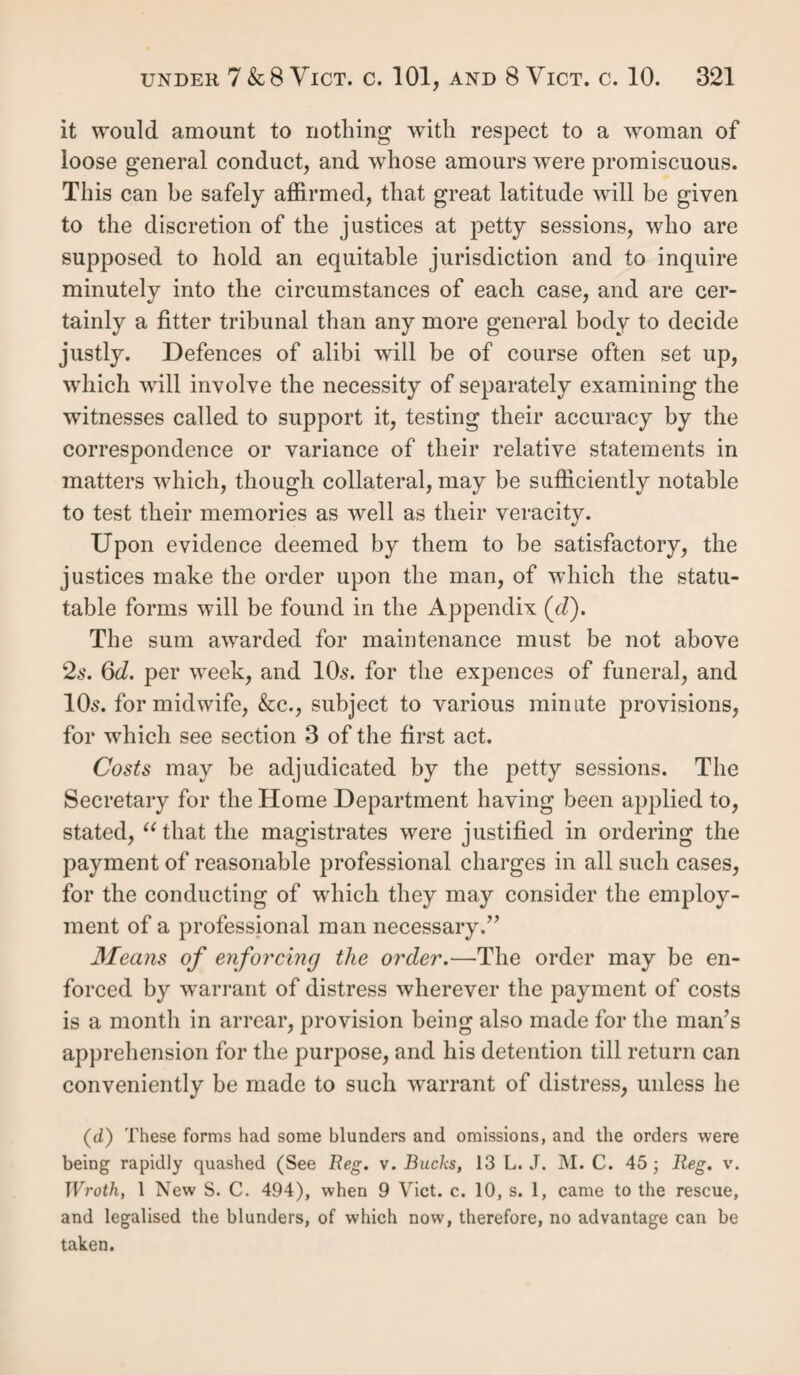 ficate extends to no children intentionally omitted (g). In no case does it apply to emancipated children. It is a very important part of this proof of settlement, that it outlives the original possessor, and applies not only to the widow and her unemancipated children, but is a last¬ ing proof of the parental settlement of those children, or grand-children, who have obtained or derived no subsequent settlement since their own or their father's emancipation. Persons themselves certificated cannot, as we have seen, confer settlements by apprenticing others. The certificate, to be regular, must have been under the hands and seals of the churchwardens and overseers, or the major part of them, whose signatures were to be attested on oath before two justices of the peace of the county or city where given (A). It was to be directed to some parish, but was transferable to another, and ought to have been person¬ ally served on the parish officers to whom it was directed. It was defeasible by the acquirement of any other settle¬ ment; by the return of the pauper whence he derived it; or by a new certificate from another parish. It may be safely assumed that few remain in force. Some there are, however; and where they are applicable, they may be used as a ground of objection on appeal to another settlement, as well as evidence on which to base an order of removal. Evidence of certificate.—Where a pauper has a certifi¬ cate from the parish to which he is to be removed, it must be proved by its production. If it be thirty years old, its execution need not be proved. If less than that age, the justices’ signature who allowed it, and administered the oath to the authenticating witnesses, used to be proved by any persons who knew them, but this is now rendered unneces¬ sary by 8 & 9 Viet. c. 113. See title “ Practice,” post. If the certificate can be proved to be lost or destroyed, (g) R. v. Storrington, 7 T. R. 133. (h) 3 Geo 2, c. 29, 9. 8, June, 1730.