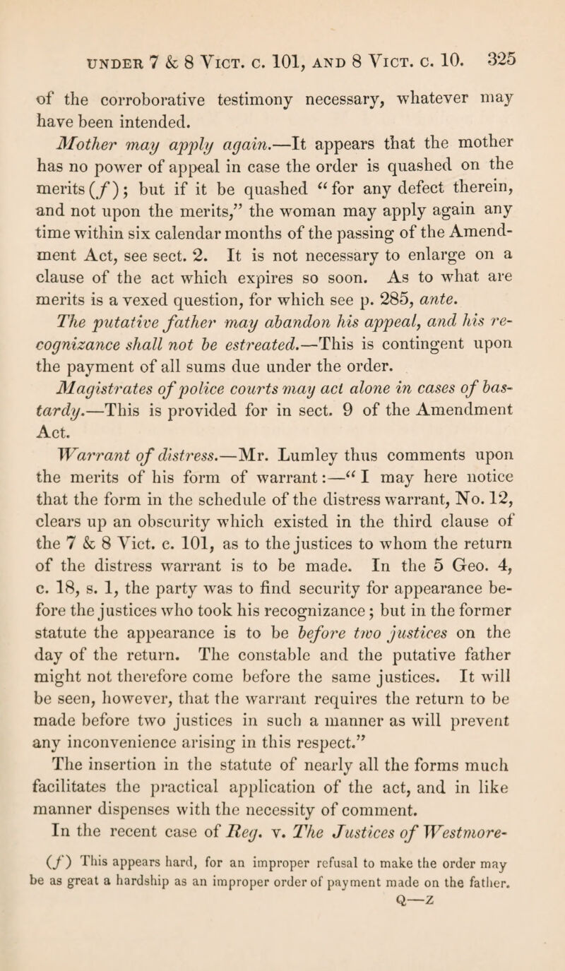 even if they have a separate settlement. Nor will the mother’s consent wave the law, which is for the protection of the child, and inflexible (A). The age of nurture is under seven, above which age children, if legitimate, may be re¬ moved to their own settlements (y). If settled elsewhere, the parish where the child is settled may be compelled to reimburse the parish where it has become chargeable. Casual poor.—It is clear from the wording of the statute, that paupers must be resident in, as well as chargeable to, the parish they are in, in order to be removed. Casual poor are not removable, as where a poor man meets with an acci¬ dent whilst on his journey passing through the parish, nor is any distinction admissible between an accident and illness. But wherever a pauper takes up his abode, lie is removable as soon as he becomes chargeable, u if he come for the pur¬ pose of inhabiting at all(;);” for it is clear u a pauper is never casual poor in a parish in which he residesnor is he casual poor in a parish “ where he is come to settle (k).” 'And length of residence has nothing to do with the question of his intent to reside, which may be just as complete the hour he arrives as after prolonged residence. The intent, therefore, is the gist of the distinction, and must be clearly shown where necessary in evidence. Such are the circumstances under which persons become, or are exempted from becoming, removable (/). An order of removal is the only mode by which a disputed settlement can be tested, and it must be finally decided by appeal. But a removal may take place voluntarily without an order; in all such cases it is essential that the parishes as well as the pauper should consent to the removal. (/i) Reg. v. Birmingham, 5 Q. B. 210. (i) Reg. v. Stafford, 10 A. & E. 417. (;) R. v. Woolpit, 4 A. & E., per Patteson, J. (k) R. v. Oldland, 4 A. & E. 929, per Patteson, J. (i) Pregnant unmarried women are, since 4 6c 5 Will. 4, c. 76, s. 69, removable only when they become chargeable.