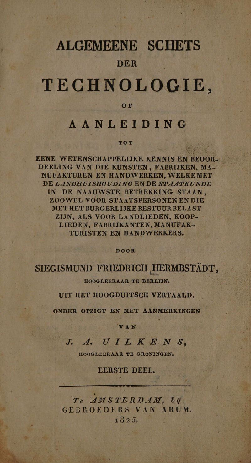 ALGEMEENE SCHETS DER TECHNOLOGIE, OF AANLEIDING ToT EENE WETENSCHAPPELIJKE KENNIS EN BEOOR- DEELING VAN DIE KUNSTEN, FABRIJKEN, MA- — NUFAKTUREN EN HANDWERKEN, WELKE MET _DE LANDHUISHOUDINGENDE STAATKUNDE IN DE NAAUWSTE BETREKKING STAAN, ZOOWEL VOOR STAATSPERSONEN EN DIE MET HET BURGERLIJKE BESTUUR BELAST ZIJN, ALS VOOR LANDLIEDEN, KOOP- - LIEDEN, FABRIJKANTEN, MANUFAK- TURISTEN EN HANDWERKERS. DOOR SIEGISMUND FRIEDRICH HERMBSTÄDT, HOOGLEERAAR TE BERLIJN. UIT HET HOOGDUITSCH VERTAALD. ONDER OPZIGT EN MET AANMERKINGEN VAN RUPEL REN 3} HOOGLEERAAR TE GRONINGEN. EERSTE DEEL, Te AMSTERDAM, bij 4 GEBROEDERS VAN ARUM. h | 1025, NEE