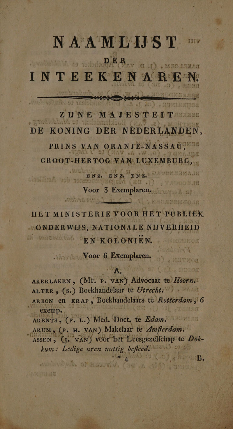 NAAMLIJST - in ed ‚DER, Ad e vaolanıa INTEEKENAREN BRD: ZUNE MAJESTEIT, 2 DE KONING DER NEDERYABDEN, PRINS JAN, ORANTE- NASSAU, GROOT- HERTOG: VAN: LUXEMBURG), pe BORE EEE: EL RANG N von a Biere; N es HET MINISTERIE VOOR HET PUBLIEK Kr EEE Bed | EN’KOLOÖNIEN. e EPO Voor 6 Exemplaren. 5 5 AKERLAKEN , (Mr. p. . VAN) Advocaat te) ‘Hoorn ALTER , (s.) Boekhandelaar te Utrecht: | ARBON EN KRAP; _Boekhandelaars te © Roterdam; 6 „ARUM, (. a. VAN). Makelaar te Amflerdam: CASSEN &gt; (Je van) voor ‘het eg te Dok- kum: Ledige uren guide. Er re | A Tag zel, 4 Ì datse VAL